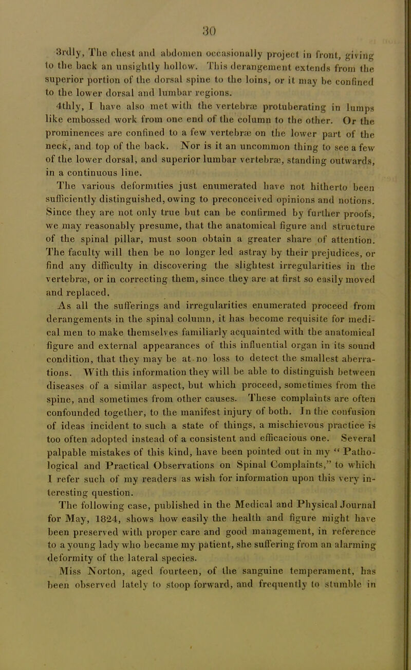 3rdly, The chest and abdomen occasionally project in front, giving to the hack an unsightly hollow. This derangement extends from the superior portion of the dorsal spine to the loins, or it may be confined to the lower dorsal and lumbar regions. 4thly, I have also met with the vertebra protuberating in lumps like embossed work from one end of the column to the other. Or the prominences are confined to a few vertebrae on the lower part of the neck, and top of the back. Nor is it an uncommon thing to see a few of the lower dorsal, and superior lumbar vertebra, standing outwards, in a continuous line. The various deformities just enumerated have not hitherto been sufficiently distinguished, owing to preconceived opinions and notions. Since they are not only true but can be confirmed by further proofs, we may reasonably presume, that the anatomical figure and structure of the spinal pillar, must soon obtain a greater share of attention. The faculty will then be no longer led astray by their prejudices, or find any difficulty in discovering the slightest irregularities in the vertebra, or in correcting them, since they are at first so easily moved and replaced. As all the sufferings and irregularities enumerated proceed from derangements in the spinal column, it has become requisite for medi- cal men to make themselves familiarly acquainted with the anatomical figure and external appearances of this influential organ in its sound condition, that they may he at no loss to detect the smallest aberra- tions. With this information they will be able to distinguish between diseases of a similar aspect, but which proceed, sometimes from the spine, and sometimes from other causes. These complaints are often confounded together, to the manifest injury of both. In the confusion of ideas incident to such a state of things, a mischievous practice is too often adopted instead of a consistent and efficacious one. Several palpable mistakes of this kind, have been pointed out in my “ Patho- logical and Practical Observations on Spinal Complaints,” to which l refer such of my readers as wish for information upon this very in- teresting question. The following case, published in the Medical and Physical Journal for May, 1824, shows how easily the health and figure might have been preserved with proper care and good management, in reference to a young lady who became my patient, she suffering from an alarming deformity of the lateral species. Miss Norton, aged fourteen, of the sanguine temperament, has been observed lately to stoop forward, and frequently to stumble in