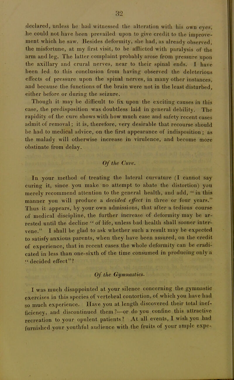 .declared, uni css lie had witnessed the ('Iteration with his own eyes, lie could not have been prevailed upon to give credit to the improve- ment which he saw. Besides deformity, she had, as already observed, the misfortune, at my first visit, to be afflicted with paralysis of the arm and leg. The latter complaint probably arose from pressure upon the axillary and crural nerves, near to their spinal ends. I have been led to this conclusion from having observed the deleterious effects of pressure upon the spinal nerves, in many other instances, and because the functions of the brain were not in the least disturbed, either before or during the seizure. Though it may be difficult to fix upon the exciting causes in this case, the predisposition was doubtless laid in general debility. The rapidity of the cure shows with how much ease and safety recent cases admit of removal; it is, therefore, very desirable that recourse should be had to medical advice, on the first appearance of indisposition ; as the malady will otherwise increase in virulence, and become more obstinate from delay. Of the Cure. In your method of treating the lateral curvature (I cannot say curing it, since you make no attempt to abate the distortion) you merely recommend attention to the general health, and add, “ in this manner you will produce a decided effect in three or four years.” Thus it appears, by your own admissions, that after a tedious course of medical discipline, the further increase of deformity may be ar- rested until the decline “ of life, unless bad health shall sooner inter- vene.” I shall be glad to ask whether such a result may be expected to satisfy anxious parents, when they have been assured, on the credit of experience, that in recent cases the whole deformity can he eradi- cated in less than one-sixth of the time consumed in producing only a “ decided effect”? Of the Gymnastics. I was much disappointed at your silence concerning the gymnastic exercises in this species of vertebral contortion, of which you have had so much experience. Have you at length discovered their total inef- ficiency, and discontinued them ?—or do you confine this attractive recreation to your opulent patients? At all events, I wish you had furnished your youthful audience with the fruits of your ample expe-