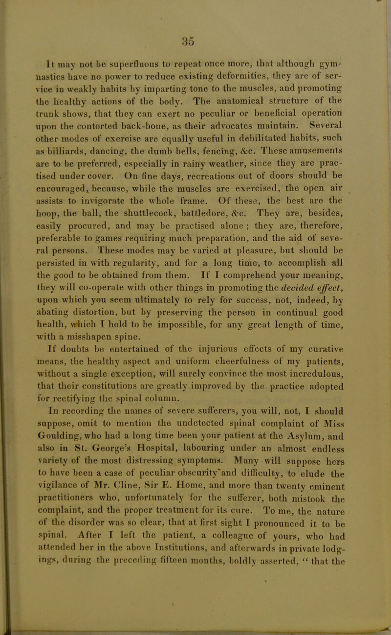 It may not be superfluous to repeat once more, that although gym- nastics have no power to reduce existing deformities, they are of ser- vice iu weakly habits by imparting tone to the muscles, and promoting the healthy actions of the body. The anatomical structure of the trunk shows, that they can exert no peculiar or beneficial operation upon the contorted back-bone, as tlieir advocates maintain. Several other modes of exercise are equally useful in debilitated habits, such as billiards, dancing, the dumb bells, fencing, &c. These amusements are to be preferred, especially in rainy weather, since they are prac- tised undercover. On fine days, recreations out of doors should be encouraged, because, while the muscles are exercised, the open air assists to invigorate the whole frame. Of these, the best are the hoop, the ball, the shuttlecock, battledore, &c. They are, besides, easily procured, and may be practised alone ; they are, therefore, preferable to games requiring much preparation, and the aid of seve- ral persons. These modes may be varied at pleasure, but should be persisted in with regularity, and for a long time, to accomplish all the good to be obtained from them. If I comprehend your meaning, they will co-operate with other things in promoting the decided effect, upon which you seem ultimately to rely for success, not, indeed, by abating distortion, but by preserving the person in continual good health, which I hold to be impossible, for any great length of time, with a misshapen spine. If doubts be entertained of the injurious effects of my curative means, the healthy aspect and uniform cheerfulness of my patients, without a single exception, will surely convince the most incredulous, that their constitutions are greatly improved by the practice adopted for rectifying the spinal column. In recording the names of severe sufferers, you will, not, I should suppose, omit to mention the undetected spinal complaint of Miss Goulding, who had a long time been your patient at the Asylum, and also in St. George’s Hospital, labouring under an almost endless variety of the most distressing symptoms. Many will suppose hers to have been a case of peculiar obseurity'and difficulty, to elude the vigilance of Mr. Cline, Sir E. Home, and more than twenty eminent practitioners who, unfortunately for the sufferer, both mistook the complaint, and the proper treatment for its cure. To me, the nature of the disorder was so clear, that at first sight I pronounced it to be spinal. After I left the patient, a colleague of yours, who had attended her in the above Institutions, and afterwards in private lodg- ings, during the preceding fifteen months, boldly asserted, “ that the