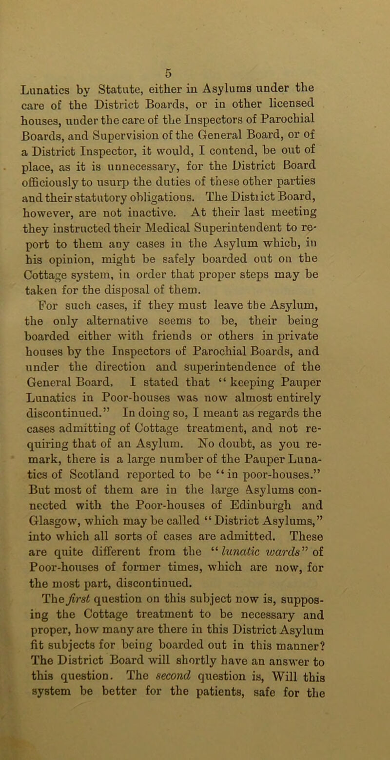 Lunatics by Statute, either in Asylums under the care of the District Boards, or in other licensed houses, under the care of the Inspectors of Parochial Boards, and Supervision of the General Board, or of a District Inspector, it would, I contend, be out of place, as it is unnecessary, for the District Board officiously to usurp the duties of these other parties and their statutory obligations. The District Board, however, are not inactive. At their last meeting they instructed their Medical Superintendent to re- port to them any cases in the Asylum which, in his opinion, might be safely boarded out on the Cottage system, in order that proper steps may be taken for the disposal of them. For such cases, if they must leave the Asylum, the only alternative seems to be, their being boarded either with friends or others in private houses by the Inspectors of Parochial Boards, and under the direction and superintendence of the General Board. I stated that “ keeping Pauper Lunatics in Poor-houses was now almost entirely discontinued.” In doing so, I meant as regards the cases admitting of Cottage treatment, and not re- quiring that of an Asylum. No doubt, as you re- mark, there is a large number of the Pauper Luna- tics of Scotland reported to be “in poor-houses.” But most of them are in the large Asylums con- nected with the Poor-houses of Edinburgh and Glasgow, which may be called “ District Asylums,” into which all sorts of cases are admitted. These are quite different from the ’’''lunatic wards'^ oi Poor-houses of former times, which are now, for the most part, discontinued. The first question on this subject now is, suppos- ing the Cottage treatment to be necessary and proper, how many are there in this District Asylum fit subjects for being boarded out in this manner? The District Board will shortly have an answer to this question. The second question is. Will this system be better for the patients, safe for the