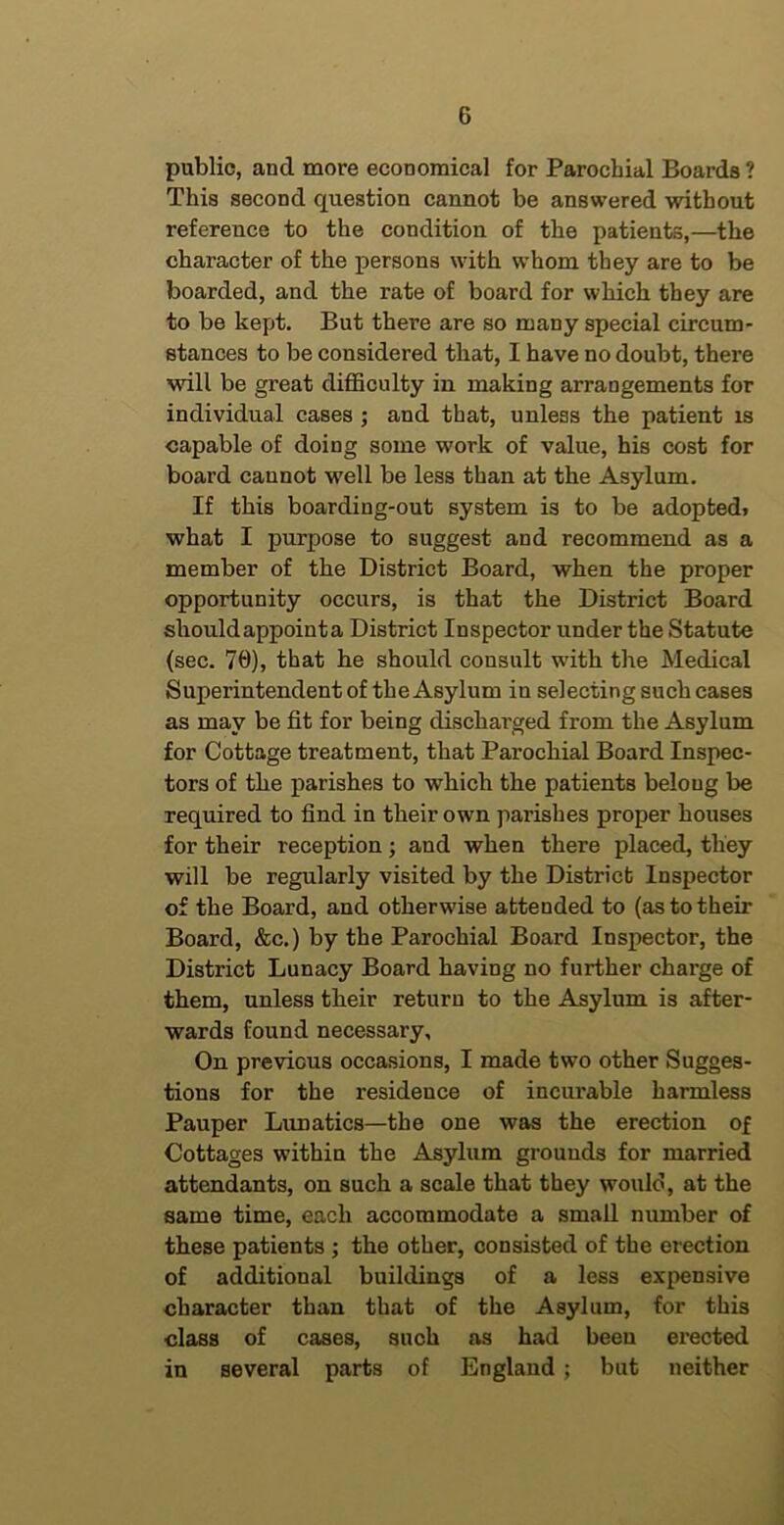 public, and more economical for Parochial Boards ? This second question cannot be answered without reference to the condition of the patients,—the character of the persons with whom they are to be boarded, and the rate of board for which they are to be kept. But there are so many special circum- stances to be considered that, I have no doubt, there will be great diflSculty in making arrangements for individual cases ; and that, unless the patient is capable of doing some work of value, his cost for board cannot well be less than at the Asylum. If this boarding-out system is to be adopted* what I purpose to suggest and recommend as a member of the District Board, when the proper opportunity occurs, is that the District Board should appoint a District Inspector under the Statute (sec. 70), that he should consult with the Medical Superintendent of the Asylum in selecting such cases as may be fit for being discharged from the Asylum for Cottage treatment, that Parochial Board Inspec- tors of the parishes to which the patients belong be required to find in their own parishes proper houses for their reception; and when there placed, they will be regularly visited by the District Inspector of the Board, and otherwise attended to (as to their Board, &c.) by the Parochial Board Inspector, the District Lunacy Board having no further charge of them, unless their return to the Asylum is after- wards found necessary. On previous occasions, I made two other Sugges- tions for the residence of incurable harmless Pauper Lunatics—the one was the erection of Cottages within the Asylum grounds for married attendants, on such a scale that they would, at the same time, each accommodate a small number of these patients ; the other, consisted of the erection of additional buildings of a less expensive character than that of the Asylum, for this class of cases, such as had been erected in several parts of England; but neither