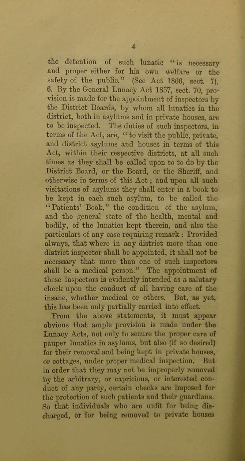 the detention of such lunatic “is necessary and proper either for his own welfare or the safety of the public.” (See Act 1866, sect. 7). 6. By the General Lunacy Act 1857, sect. 70, pro- vision is made for the appointment of inspectors by the District Boards, by whom all lunatics in the district, both in asylums and in private houses, are to be inspected. The duties of such inspectors, in terms of the Act, are, “ to visit the public, private, and district asylums and houses in terms of this Act, within their respective districts, at all such times as they shall be called upon so to do by the District Board, or the Board, or the Sheriff, and otherwise in terms of this Act; and upon all such visitations of asyliuns they shall enter in a book to be kept in each such asylum, to be called the “Patients’ Book,” the condition of the asylum, and the general state of the health, mental and bodily, of the lunatics kept therein, and also the particulars of any case requiring remark : Provided always, that where in any district more than one district inspector shall be appointed, it shall not be necessary that more than one of such inspectors shall be a medical person.” The appointment of these inspectors is evidently intended as a salutary check upon the conduct of all having care of the insane, whether medical or others. But, as yet, this has been only partially carried into effect. Prom the above statements, it must appear obvious that ample provision is made under the Lunacy Acts, not only to secure the proper care of pauper lunatics in asylums, but also (if so desired) for their removal and being kept in private houses, or cottages, under proper medical inspection. But in order that they may not be improperly removed by the arbitrary, or capricious, or interested con- duct of any party, certain checks are imposed for the j)rotection of such patients and their guardians. So that individuals who are unfit for being dis- charged, or for being removed to private houses