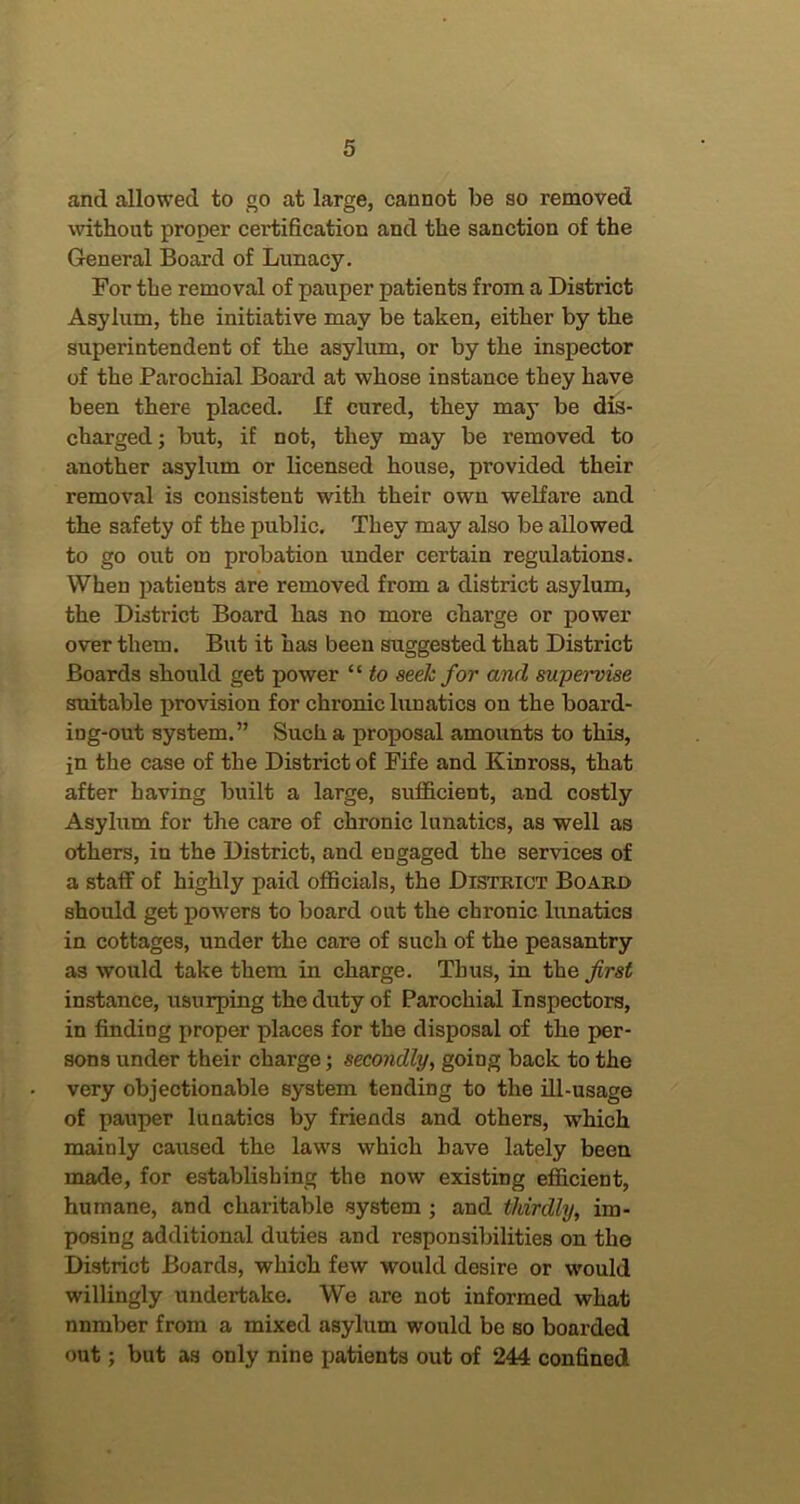 and allowed to go at large, cannot be so removed without proper certification and the sanction of the General Board of Lunacy. For the removal of pauper patients from a District Asylum, the initiative may be taken, either by the superintendent of the asylum, or by the inspector of the Parochial Board at whose instance they have been there placed. If cured, they may be dis- charged ; but, if not, they may be removed to another asylum or licensed house, provided their removal is consistent with their own welfare and the safety of the public. They may also be allowed to go out on probation under certain regulations. When patients are removed from a district asylum, the District Board has no more charge or power over them. But it has been suggested that District Boards should get power “ to seek for and supervise suitable provision for chronic limatics on the board- ing-out system.” Such a proposal amounts to this, jn the case of the District of Fife and Kinross, that after having built a large, sufficient, and costly Asylum for the care of chronic lunatics, as well as others, in the District, and engaged the services of a staff of highly paid officials, the District Board should get powers to board out the chronic lunatics in cottages, under the care of such of the peasantry as would take them in charge. Thus, in the first instance, usurping the duty of Parochial Inspectors, in finding proper places for the disposal of the per- sons under their charge; secondly^ going back to the very objectionable system tending to the ill-usage of pauper lunatics by friends and others, which mainly caused the laws which have lately been made, for establishing the now existing efficient, humane, and charitable system; and thirdly, im- posing additional duties and responsibilities on the District Boards, which few would desire or would willingly undertake. We are not informed what number from a mixed asylum would be so boarded out; but as only nine patients out of 244 confined