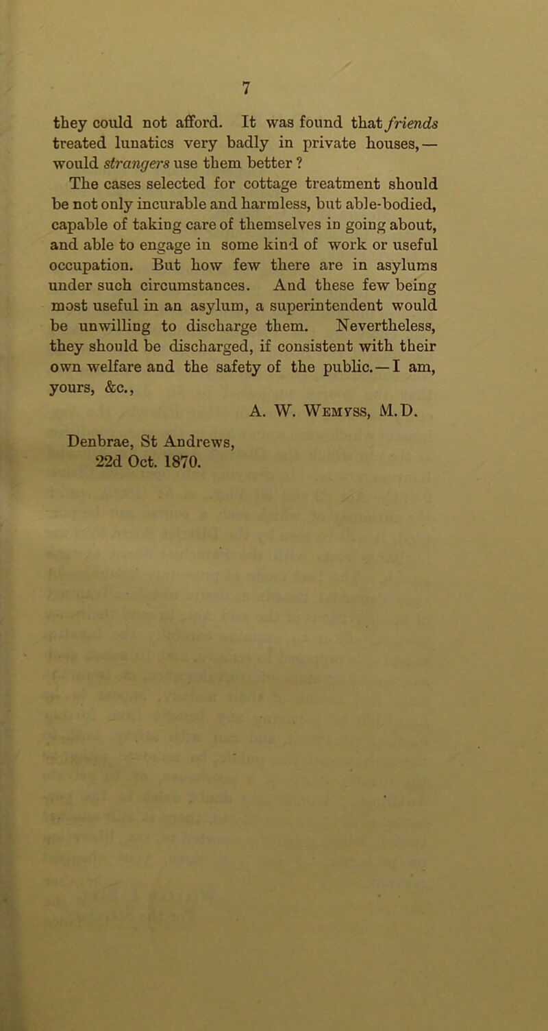 they could not afford. It was found that friends treated lunatics very badly in private houses,— would strangers use them better ? The cases selected for cottage treatment should be not only incurable and harmless, but able-bodied, capable of taking care of themselves in going about, and able to engage in some kind of work or useful occupation. But how few there are in asylums under such circumstances. And these few being most useful in an asylum, a superintendent would be unwilling to discharge them. Nevertheless, they should be discharged, if consistent with their own welfare and the safety of the public. —I am, yours, &c., A. W. Wemvss, M.D. Denbrae, St Andrews, 22d Oct. 1870.