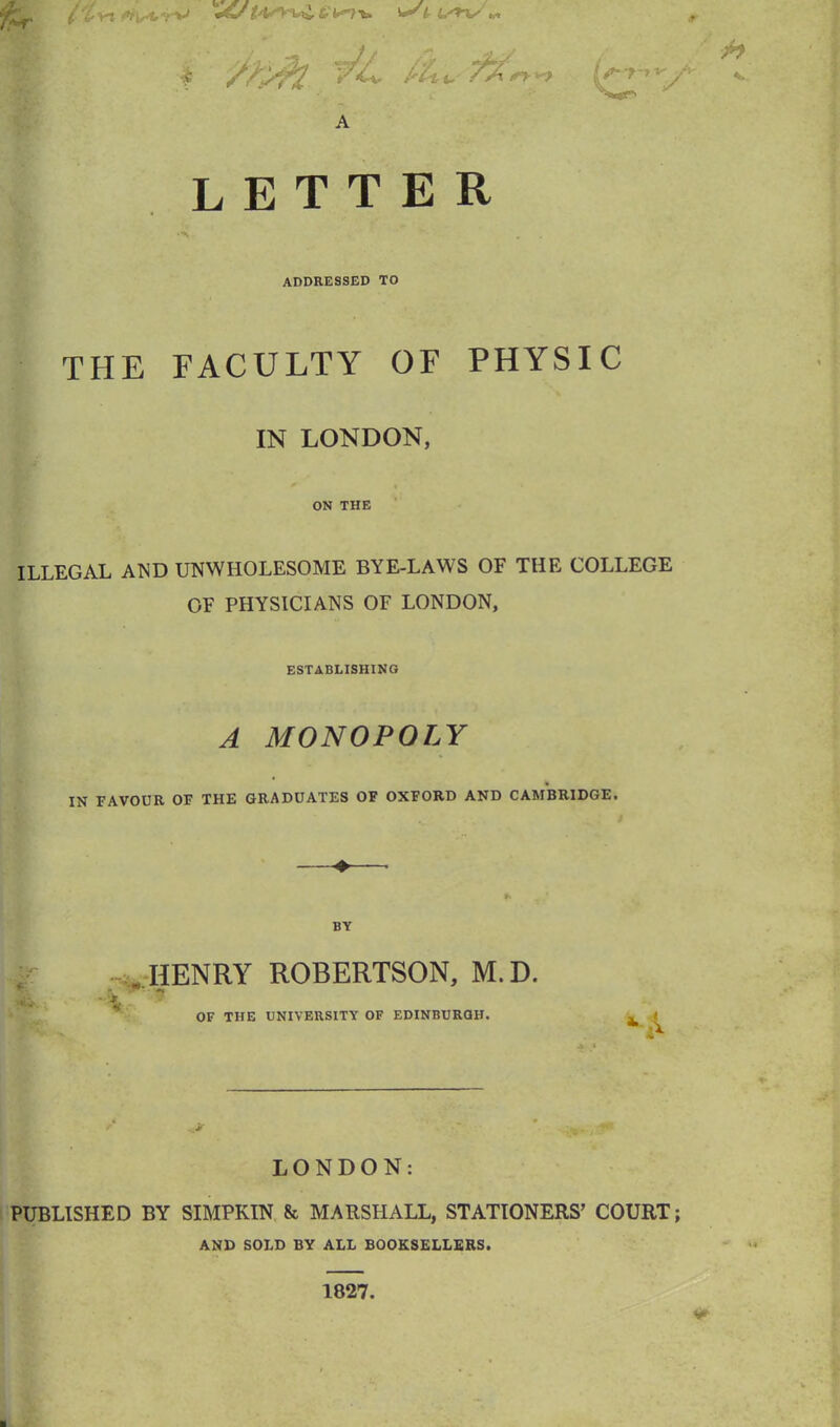 l'lv\ -fa tr L'+%' I ¥L Au -tit. sy**> l?-T~>*' A LETTER addressed to THE FACULTY OF PHYSIC IN LONDON, ON THE ILLEGAL AND UNWHOLESOME BYE-LAWS OF THE COLLEGE OF PHYSICIANS OF LONDON, ESTABLISHING A MONOPOLY IN FAVOUR OF THE GRADUATES OF OXFORD AND CAMBRIDGE. BY . HENRY ROBERTSON, M.D. OF TIIE UNIVERSITY OF EDINBURGH. LONDON: PUBLISHED BY SIMPKIN & MARSHALL, STATIONERS’ COURT; AND SOLD BY ALL BOOKSELLERS.
