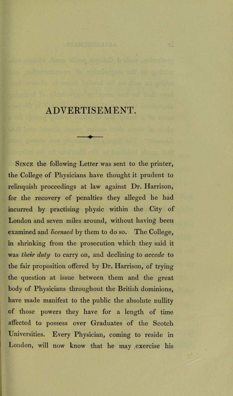ADVERTISEMENT. Since the following Letter was sent to the printer, the College of Physicians have thought it prudent to relinquish proceedings at law against Dr. Harrison, for the recovery of penalties they alleged he had incurred by practising physic within the City of London and seven miles around, without having been examined and licensed by them to do so. The College, in shrinking from the prosecution which they said it was their duty to carry on, and declining to accede to the fair proposition offered by Dr. Harrison, of trying the question at issue between them and the great body of Physicians throughout the British dominions, have made manifest to the public the absolute nullity of those powers they have for a length of time affected to possess over Graduates of the Scotch Universities. Every Physician, coming to reside in London, will now know that he may exercise his