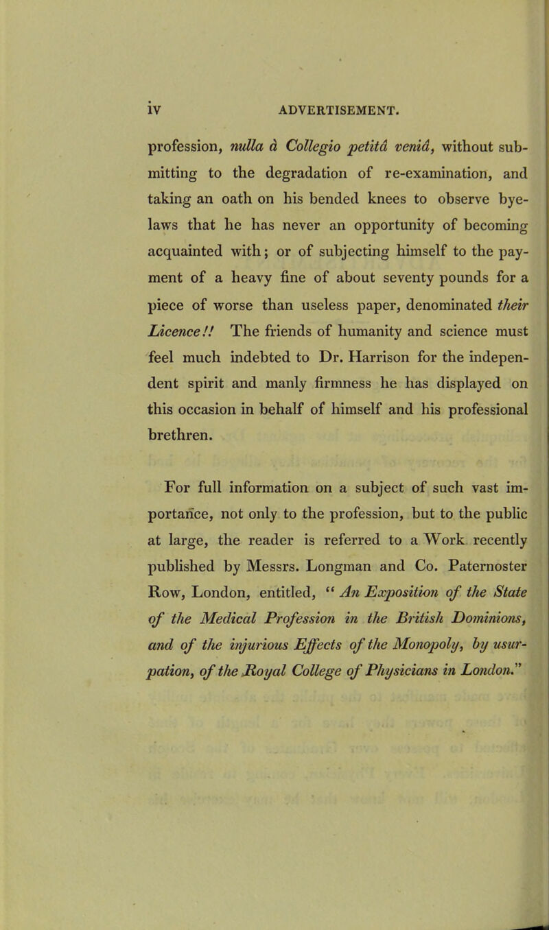 profession, nulla a Collegio petitd venid, without sub- mitting to the degradation of re-examination, and taking an oath on his bended knees to observe bye- laws that he has never an opportunity of becoming acquainted with; or of subjecting himself to the pay- ment of a heavy fine of about seventy pounds for a piece of worse than useless paper, denominated their Licence!! The friends of humanity and science must feel much indebted to Dr. Harrison for the indepen- dent spirit and manly firmness he has displayed on this occasion in behalf of himself and his professional brethren. For full information on a subject of such vast im- portance, not only to the profession, but to the public at large, the reader is referred to a Work recently published by Messrs. Longman and Co. Paternoster Row, London, entitled, “ An Exposition of the State of the Medical Profession in the British Dominions, and of the injurious Effects of the Monopoly, by usur- pation, of the Royal College of Physicians in London.”
