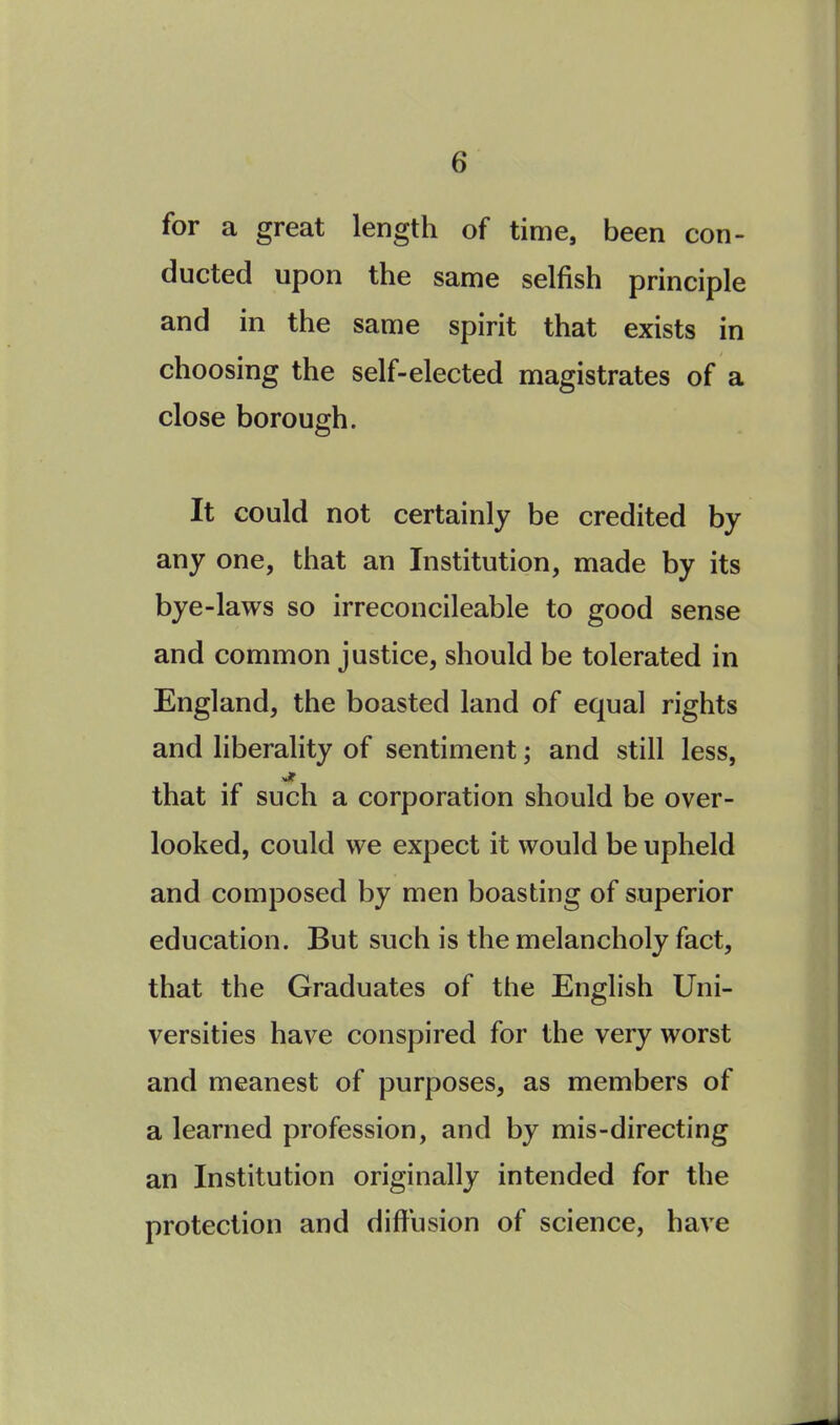 for a great length of time, been con- ducted upon the same selfish principle and in the same spirit that exists in choosing the self-elected magistrates of a close borough. It could not certainly be credited by any one, that an Institution, made by its bye-laws so irreconcileable to good sense and common justice, should be tolerated in England, the boasted land of equal rights and liberality of sentiment; and still less, jt that if such a corporation should be over- looked, could we expect it would be upheld and composed by men boasting of superior education. But such is the melancholy fact, that the Graduates of the English Uni- versities have conspired for the very worst and meanest of purposes, as members of a learned profession, and by mis-directing an Institution originally intended for the protection and diffusion of science, have