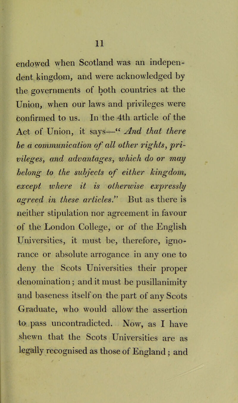 endowed when Scotland was an indepen- t dent kingdom, and were acknowledged by the governments of both countries at the Union, when our laws and privileges were confirmed to us. In the 4th article of the Act of Union, it says—“ And that there he a communication of all other rights, pri- vileges, and advantages, which do or may belong to the subjects of either kingdom, except where it is otherwise expressly agreed in these articlesBut as there is neither stipulation nor agreement in favour of the London College, or of the English Universities, it must be, therefore, igno- rance or absolute arrogance in any one to deny the Scots Universities their proper denomination; and it must be pusillanimity and baseness itself on the part of any Scots Graduate, who would allow the assertion to pass uncontradicted. Now, as I have shewn that the Scots Universities are as legally recognised as those of England; and