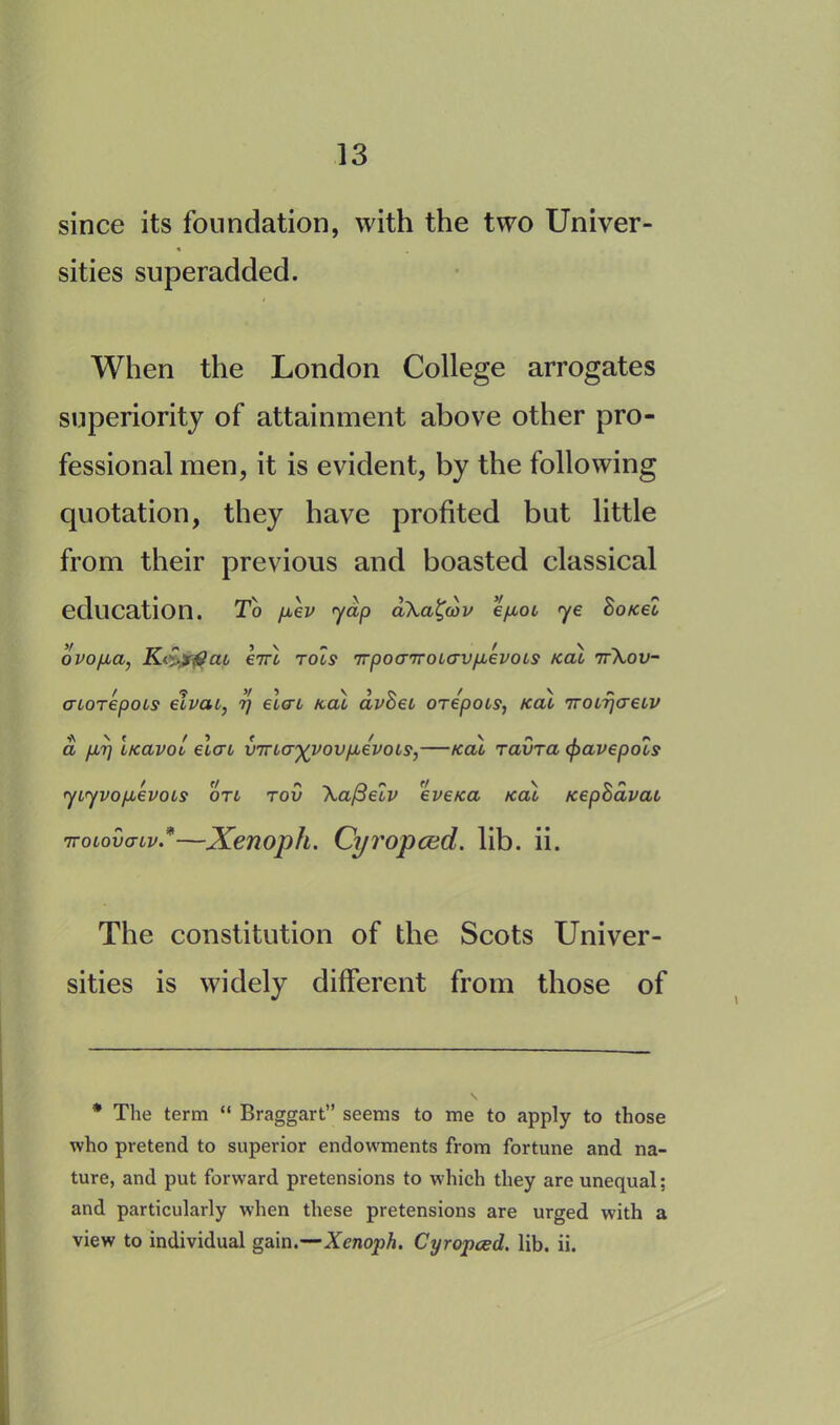since its foundation, with the two Univer- sities superadded. When the London College arrogates superiority of attainment above other pro- fessional men, it is evident, by the following quotation, they have profited but little from their previous and boasted classical education. To pcev yap aka^wv epcot ye Bo /cel ovopca, K£>f$aL enrl rocs 'rrpocnroLavpLevoLs kcu 7fkov- cnorepois elvat, r\ elcn /cal avBet orepots, kcu 7roi7]creiv a per] LKavot elcn vma^vovpcevoLs,—kcu Tavra cpavepols ycyvopcevoLs on rov \a/3eiv eveKa kcu KepSavai TroLovaiv*—Xenoph. Cyropced. lib. ii. The constitution of the Scots Univer- sities is widely different from those of * The term “ Braggart” seems to me to apply to those who pretend to superior endowments from fortune and na- ture, and put forward pretensions to which they are unequal: and particularly when these pretensions are urged with a view to individual gain.—Xenoph. Cyropced. lib. ii.