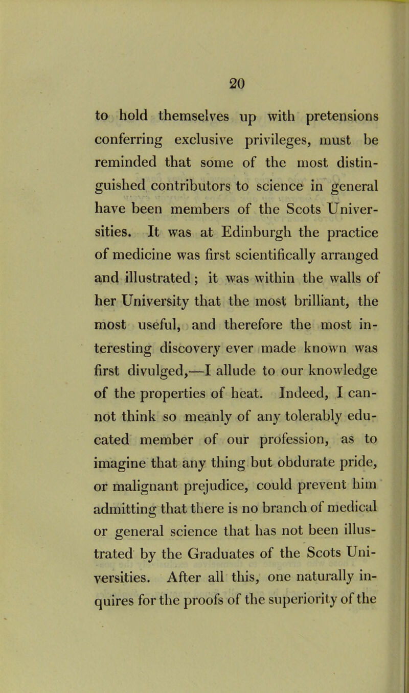 to hold themselves up with pretensions conferring exclusive privileges, must be reminded that some of the most distin- guished contributors to science in general have been members of the Scots Univer- sities. It was at Edinburgh the practice of medicine was first scientifically arranged and illustrated; it was within the walls of her University that the most brilliant, the most useful, and therefore the most in- teresting discovery ever made known was first divulged,—I allude to our knowledge of the properties of heat. Indeed, I can- not think so meanly of any tolerably edu- cated member of our profession, as to imagine that any thing but obdurate pride, or malignant prejudice, could prevent him admitting that there is no branch ol medical or general science that has not been illus- trated by the Graduates of the Scots Uni- versities. After all this, one naturally in- quires for the proofs of the superiority of the