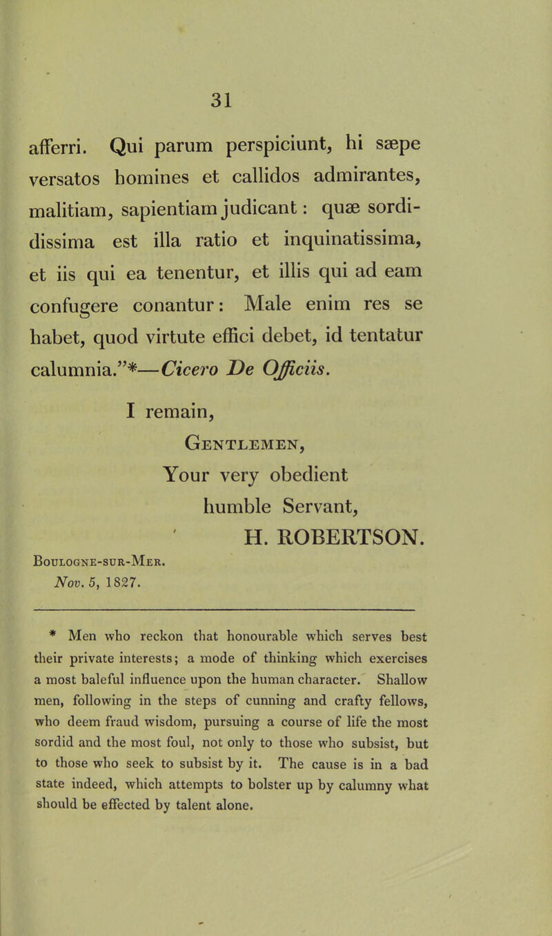 aflferri. Qui parum perspiciunt, hi saepe versatos homines et callidos admirantes, malitiam, sapientiam judicant: quae sordi- dissima est ilia ratio et inquinatissima, et iis qui ea tenentur, et illis qui ad earn confugere conantur: Male enim res se habet, quod virtute effici debet, id tentatur calumnia.”*—Cicero De OJiciis. I remain, Gentlemen, Your very obedient humble Servant, H. ROBERTSON. Boulogne-sur-Mer. Nov. 5, 1827. * Men who reckon that honourable which serves best their private interests; a mode of thinking which exercises a most baleful influence upon the human character. Shallow men, following in the steps of cunning and crafty fellows, who deem fraud wisdom, pursuing a course of life the most sordid and the most foul, not only to those who subsist, but to those who seek to subsist by it. The cause is in a bad state indeed, which attempts to bolster up by calumny what should be effected by talent alone.