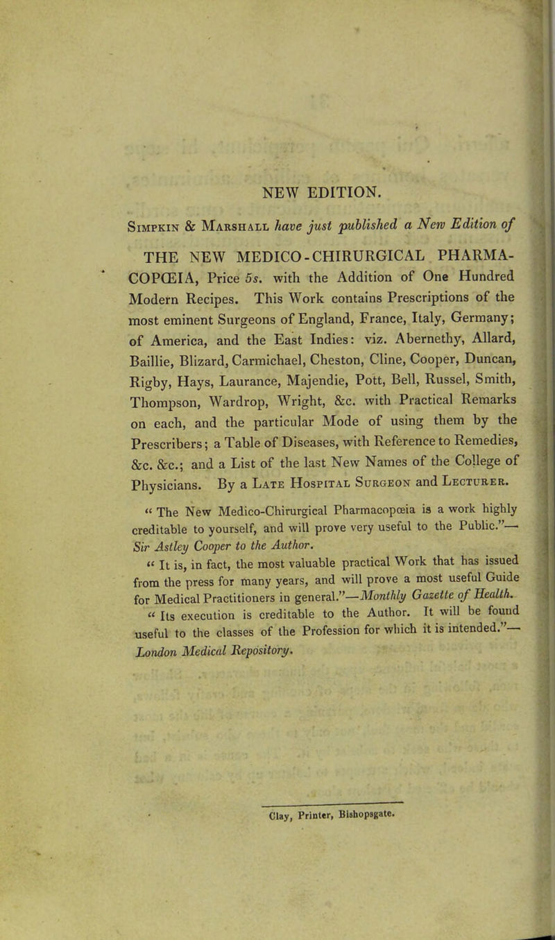 NEW EDITION. Simpkin & Marshall have just published a New Edition of THE NEW MEDICO-CHIRURGICAL PHARMA- COPOEIA, Price 5s. with the Addition of One Hundred Modern Recipes. This Work contains Prescriptions of the most eminent Surgeons of England, France, Italy, Germany; of America, and the East Indies: viz. Abernethy, Allard, Baillie, Blizard, Carmichael, Cheston, Cline, Cooper, Duncan, Rigby, Hays, Laurance, Majendie, Pott, Bell, Russel, Smith, Thompson, Wardrop, Wright, &c. with Practical Remarks on each, and the particular Mode of using them by the Prescribers; a Table of Diseases, with Reference to Remedies, &c. &c.; and a List of the last New Names of the College of Physicians. By a Late Hospital Surgeon and Lecturer. “ The New Medico-Chirurgical Pharmacopoeia is a work highly creditable to yourself, and will prove very useful to the Public.”— Sir Astley Cooper to the Author. “ It is, in fact, the most valuable practical Work that has issued from the press for many years, and will prove a most useful Guide for Medical Practitioners in general.”—Monthly Gazette of Health. « Its execution is creditable to the Author. It will be found useful to the classes of the Profession for which it is intended. London Medical Repository. Clay, Printer, Bishopsgatc.