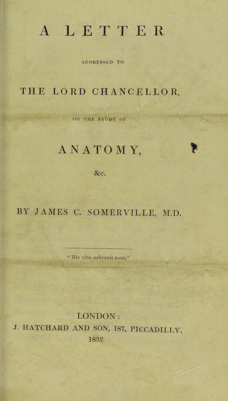 A LETTER ADDRESSED TO THE LORD CHANCELLOR, ON THE S'l't'DY OF ANATOMY, * &C. BY JAMES C. SOMERVILLE, M.D. “ Hie vifeB subrenit mors.’’ LONDON: J. HATCHARD AND SON, 187, PICCADILLY. 1832.