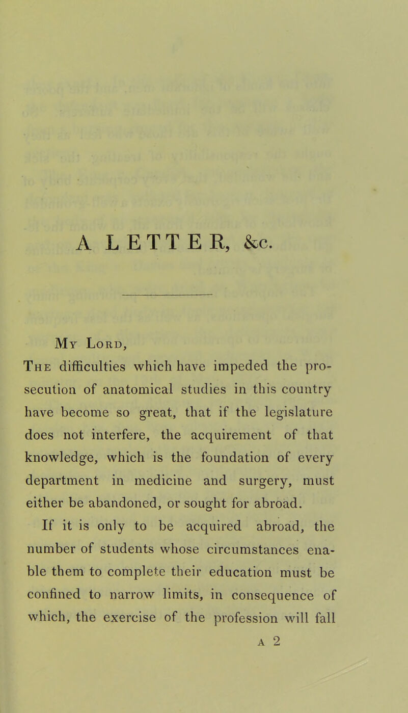 A LETTER, &c. My Lord, The difficulties which have impeded the pro- secution of anatomical studies in this country have become so great, that if the legislature does not interfere, the acquirement of that knowledge, which is the foundation of every department in medicine and surgery, must either be abandoned, or sought for abroad. If it is only to be acquired abroad, the number of students whose circumstances ena- ble them to complete their education must be confined to narrow limits, in consequence of which, the exercise of the profession will fall a 2