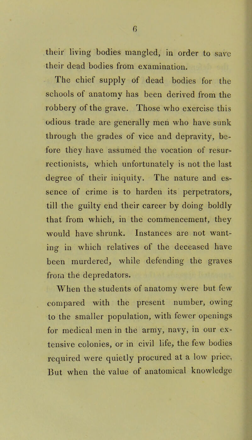 their living bodies mangled, in order to save their dead bodies from examination. The chief supply of dead bodies for the schools of anatomy has been derived from the robbery of the grave. Those who exercise this odious trade are generally men who have sunk through the grades of vice and depravity, be- fore they have assumed the vocation of resur- rectionists, which unfortunately is not the last degree of their iniquity. The nature and es- sence of crime is to harden its perpetrators, till the guilty end their career by doing boldly that from which, in the commencement, they would have shrunk. Instances are not want- ins: in which relatives of the deceased have been murdered, while defending the graves from the depredators. When the students of anatomy were but few compared with the present number, owing to the smaller population, with fewer openings for medical men in the army, navy, in our ex- tensive colonies, or in civil life, the few bodies required were quietly procured at a low price, But when the value of anatomical knowledge
