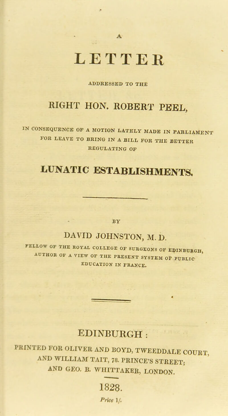 LETTER ADDRESSED TO THE RIGHT HON. ROBERT PEEL. IN CONSEQUENCE OP A MOTION LATELY MADE IN PARLIAMENT FOR LEAVE TO BRING IN A BILL FOR THE BETTER REGULATING OF LUNATIC ESTABLISHMENTS. BY DAVID JOHNSTON, M. D. FELLOW OF THE ROYAL COLLEGE OF SURGEONS OF EDINBURGH, AUTHOR OF A VIEW OF THE PRESENT SYSTEM OF PUBLIC EDUCATION IN FRANCE. EDINBURGH : PRINTED FOR OLIVER AND BOYD, TWEEDDALE COURT, AND WILLIAM TAIT, 78. PRINCE’S STREET; AND GEO. B. WHITTAKER, LONDON. 1828. Price 1/.