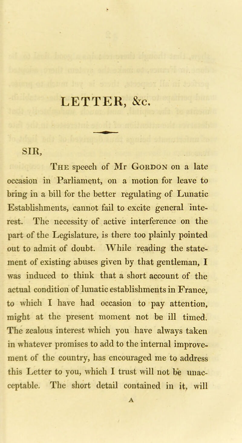 LETTER, &c. SIR, The speech of Mr Gordon on a late occasion in Parliament, on a motion for leave to bring in a bill for the better regulating of Lunatic Establishments, cannot fail to excite general inte- rest. The necessity of active interference on the part of the Legislature, is there too plainly pointed out to admit of doubt. While reading the state- ment of existing abuses given by that gentleman, I was induced to think that a short account of the actual condition of lunatic establishments in France, to which I have had occasion to pay attention, might at the present moment not be ill timed. The zealous interest which you have always taken in whatever promises to add to the internal improve- ment of the country, has encouraged me to address this Letter to you, which I trust will not be unac- ceptable. The short detail contained in it, will A