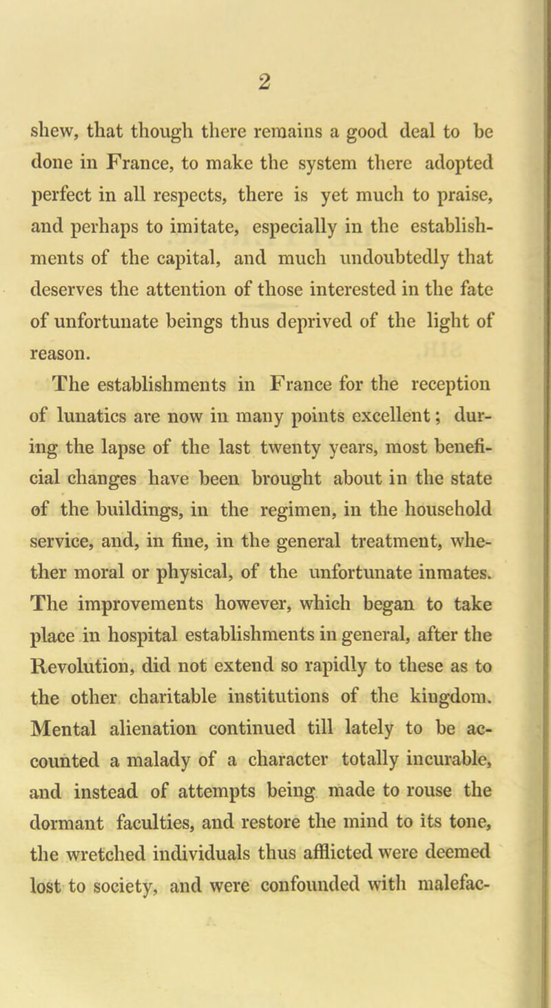 shew, that though there remains a good deal to be done in France, to make the system there adopted perfect in all respects, there is yet much to praise, and perhaps to imitate, especially in the establish- ments of the capital, and much undoubtedly that deserves the attention of those interested in the fate of unfortunate beings thus deprived of the light of reason. The establishments in Franee for the reception of lunatics are now in many points excellent; dur- ing the lapse of the last twenty years, most benefi- cial changes have been brought about in the state of the buildings, in the regimen, in the household service, and, in fine, in the general treatment, whe- ther moral or physical, of the unfortunate inmates. The improvements however, which began to take place in hospital establishments in general, after the Revolution, did not extend so rapidly to these as to the other charitable institutions of the kingdom. Mental alienation continued till lately to be ac- counted a malady of a character totally incurable, and instead of attempts being made to rouse the dormant faculties, and restore the mind to its tone, the wretched individuals thus afflicted were deemed lost to society, and were confounded with malefac-