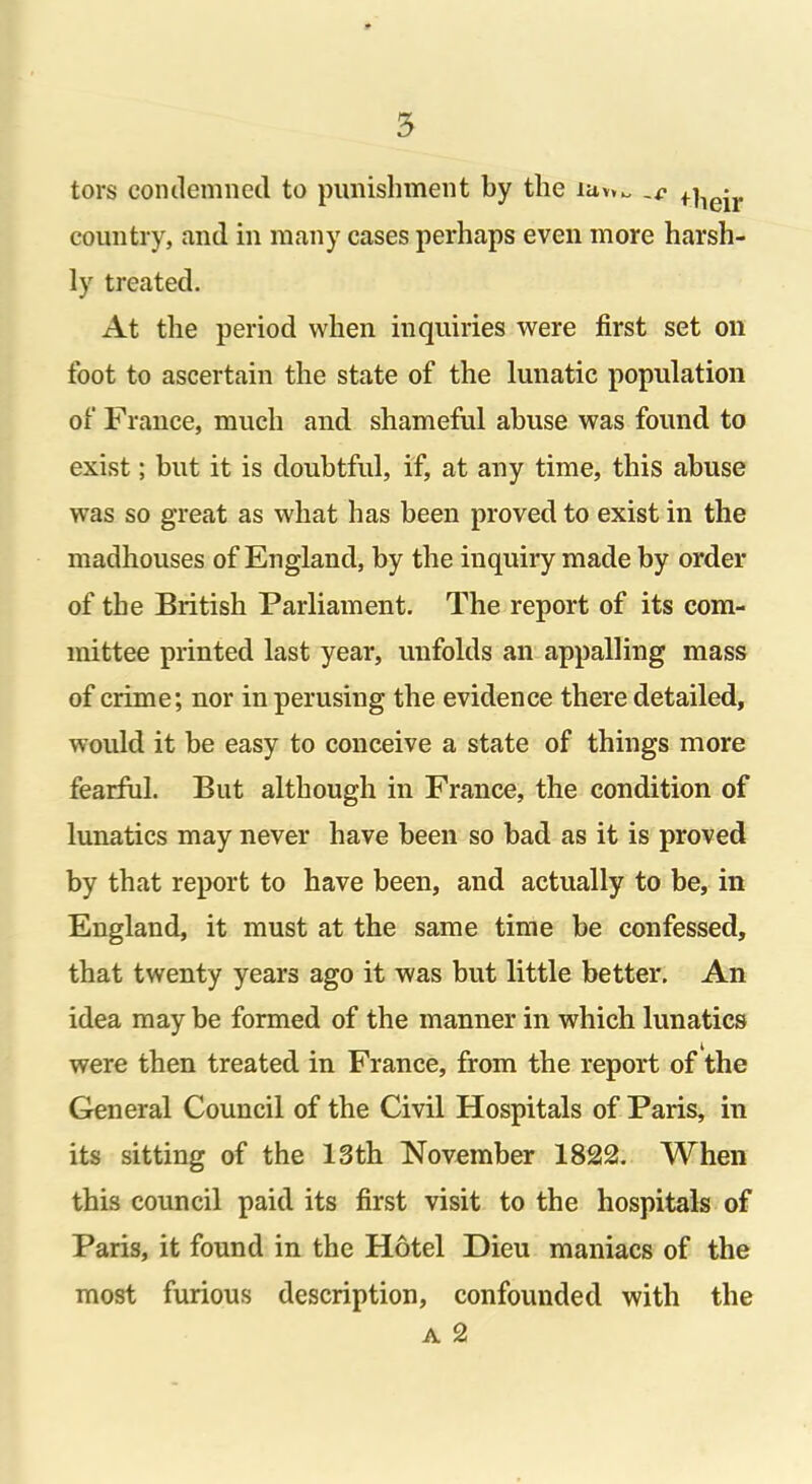 tors condemned to punishment by the iav»^ • country, and in many cases perhaps even more harsh- ly treated. At the period when inquiries were first set on foot to ascertain the state of the lunatic population of France, much and shameful abuse was found to exist; but it is doubtful, if, at any time, this abuse was so great as what has been proved to exist in the madhouses of England, by the inquiry made by order of the British Parliament. The report of its com- mittee printed last year, unfolds an appalling mass of crime; nor in perusing the evidence there detailed, would it be easy to conceive a state of things more fearful. But although in France, the condition of lunatics may never have been so bad as it is proved by that report to have been, and actually to be, in England, it must at the same time be confessed, that twenty years ago it was but little better. An idea may be formed of the manner in which lunatics were then treated in France, from the report of the General Council of the Civil Hospitals of Paris, in its sitting of the 13th November 1822. When this council paid its first visit to the hospitals of Paris, it found in the Hotel Dieu maniacs of the most furious description, confounded with the a 2