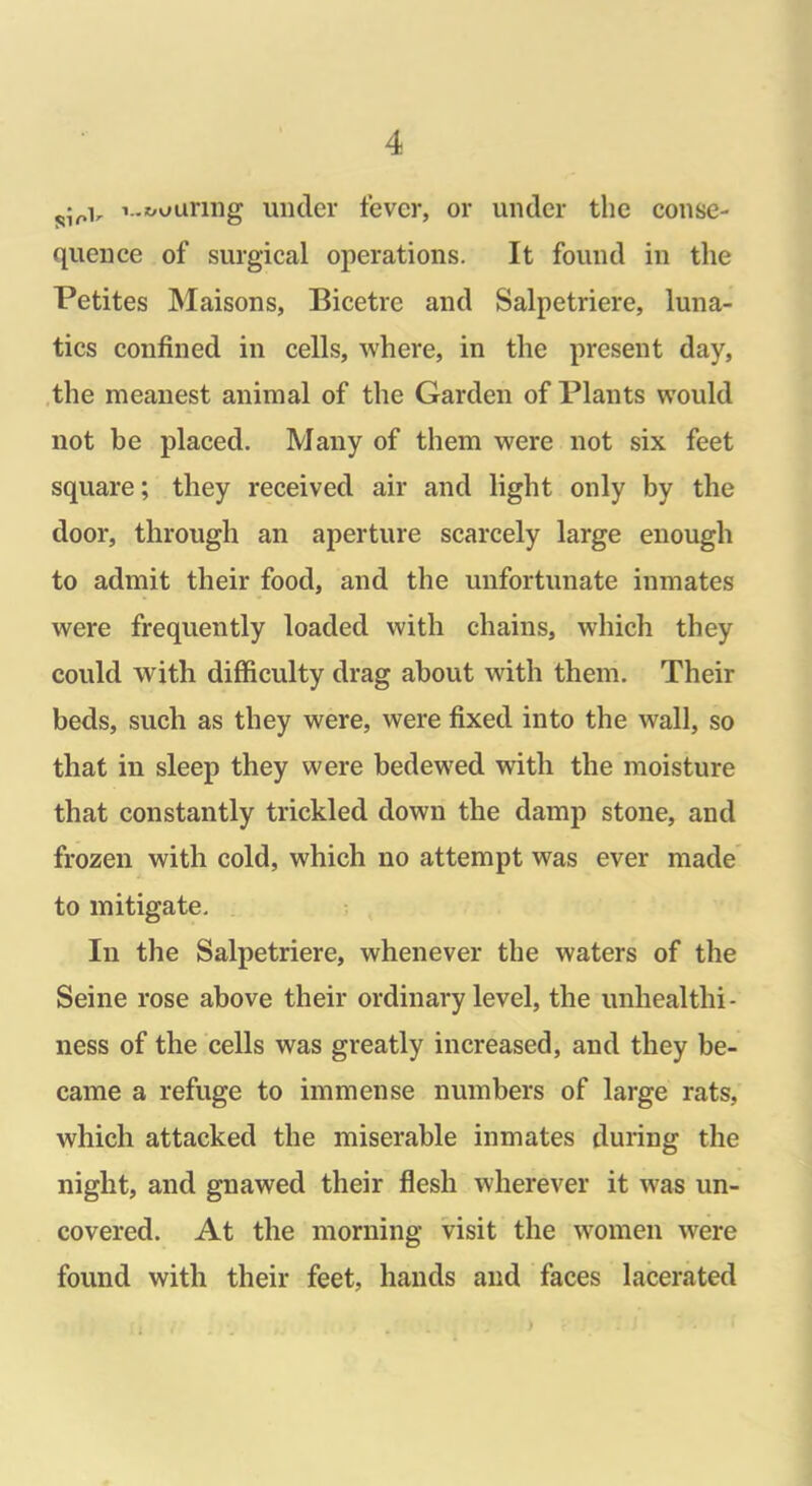 i..x/uanng under fever, or under the conse- quence of surgical operations. It found in the Petites Maisons, Bicetre and Salpetriere, luna- tics confined in cells, where, in the present day, the meanest animal of the Garden of Plants would not he placed. Many of them were not six feet square; they received air and light only by the door, through an aperture scarcely large enough to admit their food, and the unfortunate inmates were frequently loaded with chains, which they could with difficulty drag about with them. Their beds, such as they were, were fixed into the wall, so that in sleep they were bedewed with the moisture that constantly trickled down the damp stone, and frozen with cold, which no attempt was ever made to mitigate. In the Salpetriere, whenever the waters of the Seine rose above their ordinary level, the unliealthi- ness of the cells was greatly increased, and they be- came a refuge to immense numbers of large rats, which attacked the miserable inmates during the night, and gnawed their flesh wherever it was un- covered. At the morning visit the women were found with their feet, hands and faces lacerated