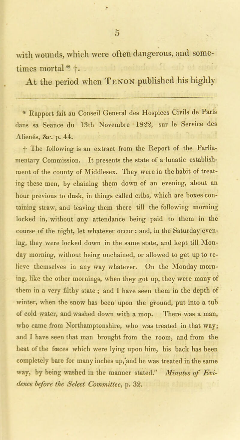 with wounds, which were ofteu dangerous, and some- times mortal * f. At the period when Tenon published his highly * Rapport fait au Conseil General des Hospices Civils de Paris dans sa Seance du 13th Novembre 1822, sur le Service des Alienes, &c. p. 44. f The following is an extract from the Report of the Parlia- mentary Commission. It presents the state of a lunatic establish- ment of the county of Middlesex. They were in the habit of treat- ing these men, by chaining them down of an evening, about an hour previous to dusk, in things called cribs, which are boxes con- taining straw, and leaving them there till the following morning locked in, without any attendance being paid to them in the course of the night, let whatever occur: and, in the Saturday even- ing, they were locked down in the same state, and kept till Mon- day morning, without being unchained, or allowed to get up to re- lieve themselves in any way whatever. On the Monday morn- ing, like the other mornings, when they got up, they were many of them in a very lilthy state; and I have seen them in the depth of winter, when the snow has been upon the ground, put into a tub of cold water, and washed down with a mop. There was a man, who came from Northamptonshire, who was treated in that way; and I have seen that man brought from the room, and from the heat of the faeces which were lying upon him, his back has been completely bare for many inches up,'and he was treated in the same way, by being washed in the manner stated.” Minutes of Evi- dence before the Select Committee, p. 32.