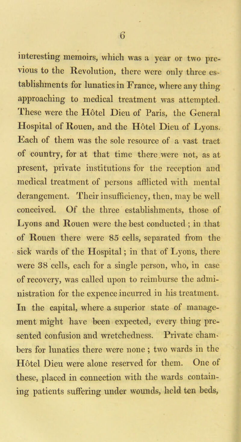 interesting memoirs, which was a year or two pre- vious to the Revolution, there were only three es- tablishments for lunatics in France, where any thing approaching to medical treatment was attempted. These were the Hotel Dieu of Paris, the General Hospital of Rouen, and the Hotel Dieu of Lyons. Fach of them was the sole resource of a vast tract of country, for at that time there were not, as at present, private institutions for the reception and medical treatment of persons afflicted with mental derangement. Their insufficiency, then, may be well conceived. Of the three establishments, those of Lyons and Rouen were the best conducted ; in that of Rouen there were 85 cells, separated from the sick wards of the Hospital; in that of Lyons, there were 38 cells, each for a single person, who, in case of recovery, was called upon to reimburse the admi- nistration for the expence incurred in his treatment. In the capital, where a superior state of manage- ment might have been expected, every thing pre- sented confusion and wretchedness. Private cham- bers for lunatics there were none ; two wards in the Hotel Dieu were alone reserved for them. One of these, placed in connection with the wards contain- ing patients suffering under wounds, held ten beds,