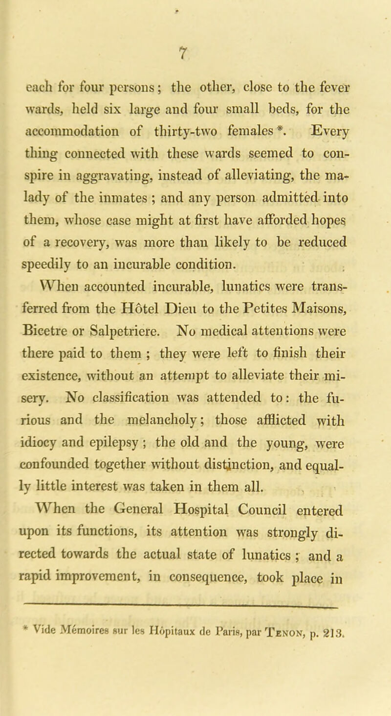 each for four persons; the other, close to the fever wards, held six large and four small beds, for the accommodation of thirty-two females *. Every thing connected with these wards seemed to con- spire in aggravating, instead of alleviating, the ma- lady of the inmates ; and any person admitted into them, whose case might at first have afforded hopes of a recovery, was more than likely to be reduced speedily to an incurable condition. When accounted incurable, lunatics were trans- ferred from the Hotel Dieu to the Petites Maisons, Bicetre or Salpetriere. No medical attentions were there paid to them ; they were left to finish their existence, without an attempt to alleviate their mi- sery. No classification was attended to: the fu- rious and the melancholy; those afflicted with idiocy and epilepsy ; the old and the young, were confounded together without distinction, and equal- ly little interest was taken in them all. When the General Hospital Council entered upon its functions, its attention was strongly di- rected towards the actual state of lunatics ; and a rapid improvement, in consequence, took place in * Vide Memoires sur les Hopitaux de Paris, par Tenon, p. 213.