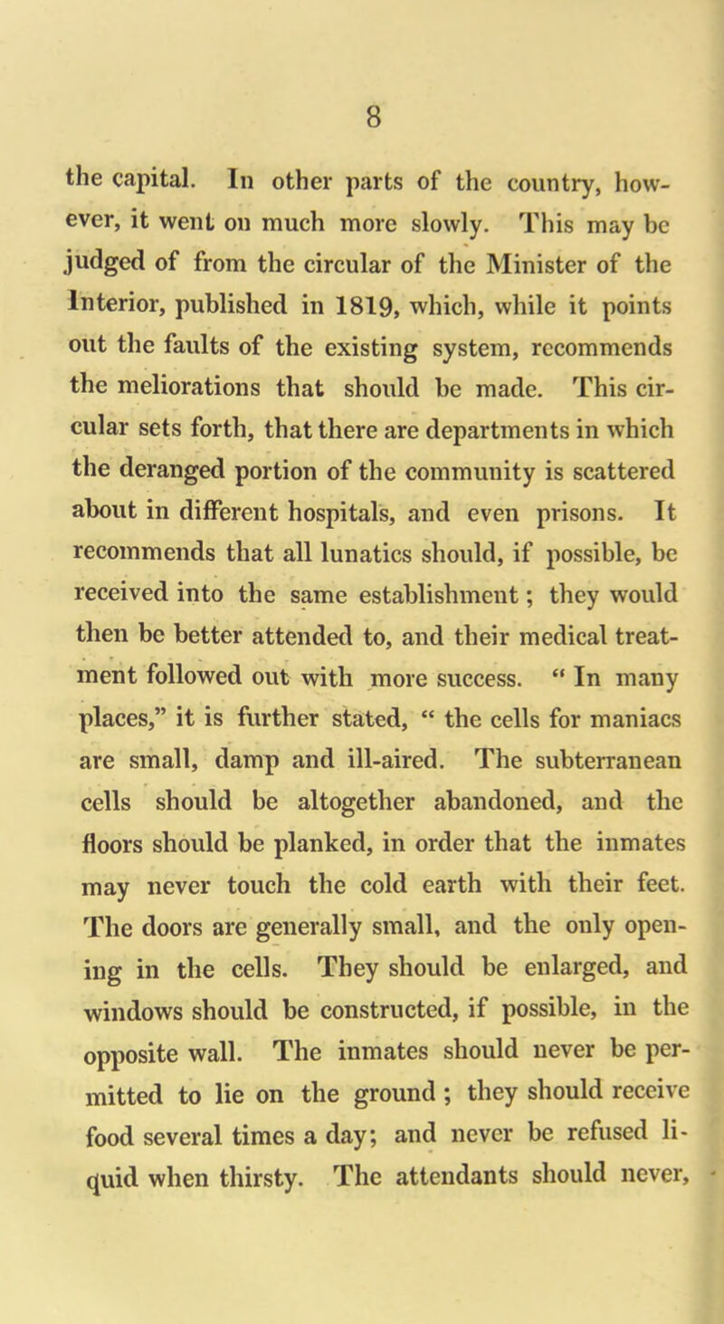 the capital. In other parts of the country, how- ever, it went on much more slowly. This may be judged of from the circular of the Minister of the Interior, published in 1819, which, while it points out the faults of the existing system, recommends the meliorations that should he made. This cir- cular sets forth, that there are departments in which the deranged portion of the community is scattered about in different hospitals, and even prisons. It recommends that all lunatics should, if possible, be received into the same establishment; they would then be better attended to, and their medical treat- ment followed out with more success. “ In many places,” it is further stated, “ the cells for maniacs are small, damp and ill-aired. The subterranean cells should be altogether abandoned, and the floors should be planked, in order that the inmates may never touch the cold earth with their feet. The doors are generally small, and the only open- ing in the cells. They should be enlarged, and windows should be constructed, if possible, in the opposite wall. The inmates should never be per- mitted to lie on the ground ; they should receive food several times a day; and never be refused li- quid when thirsty. The attendants should never,