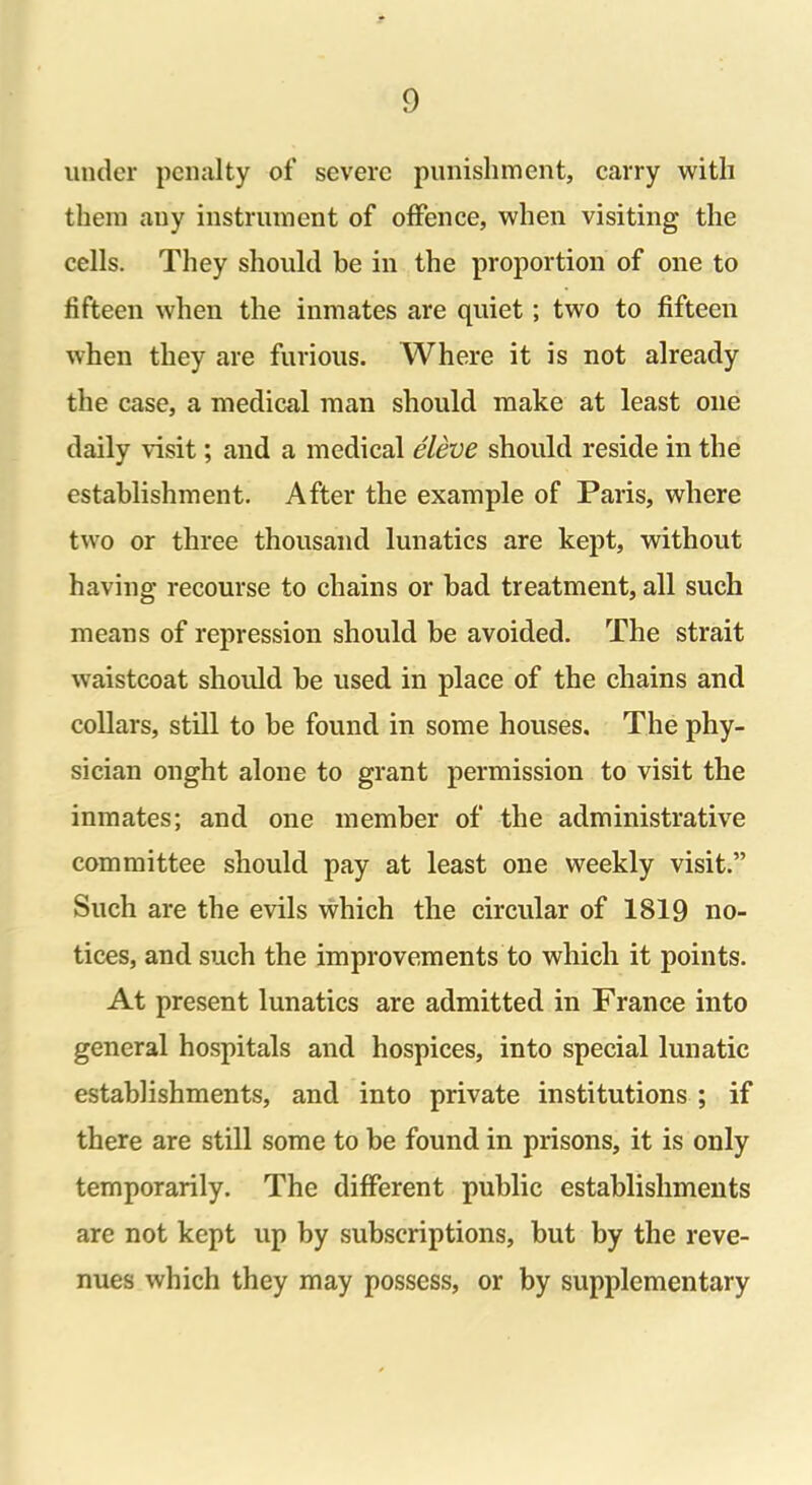 under penalty of severe punishment, carry with them any instrument of offence, when visiting the cells. They should be in the proportion of one to fifteen when the inmates are qniet ; two to fifteen when they are furious. Where it is not already the case, a medical man should make at least one daily visit; and a medical eleve should reside in the establishment. After the example of Paris, where two or three thousand lunatics are kept, without having recourse to chains or bad treatment, all such means of repression should be avoided. The strait waistcoat should be used in place of the chains and collars, still to be found in some houses. The phy- sician onght alone to grant permission to visit the inmates; and one member of the administrative committee should pay at least one weekly visit.” Such are the evils which the circular of 1819 no- tices, and such the improvements to which it points. At present lunatics are admitted in France into general hospitals and hospices, into special lunatic establishments, and into private institutions ; if there are still some to be found in prisons, it is only temporarily. The different public establishments are not kept up by subscriptions, but by the reve- nues which they may possess, or by supplementary