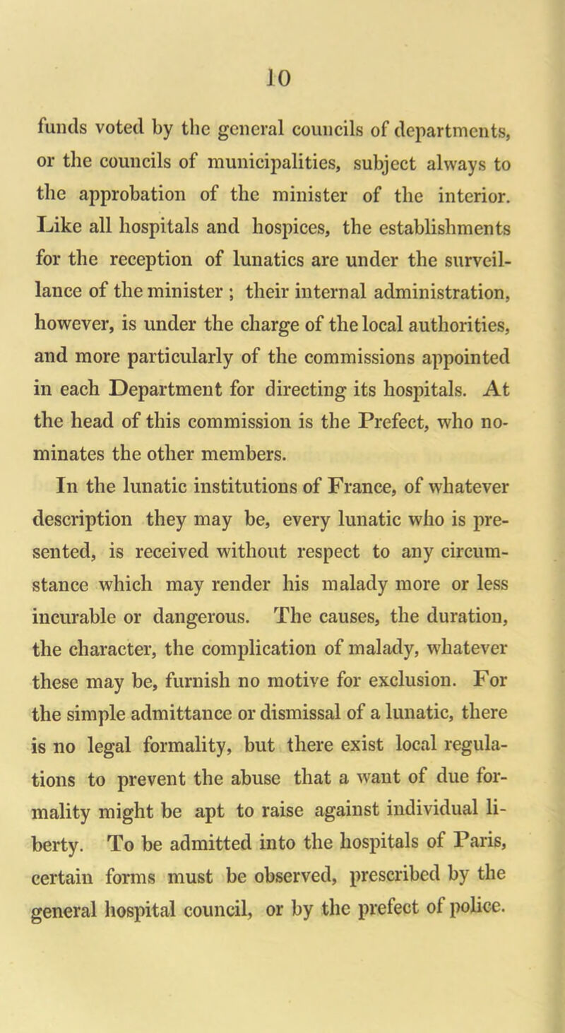 funds voted by the general councils of departments, or the councils of municipalities, subject always to the approbation of the minister of the interior. Like all hospitals and hospices, the establishments for the reception of lunatics are under the surveil- lance of the minister ; their internal administration, however, is under the charge of the local authorities, and more particularly of the commissions appointed in each Department for directing its hospitals. At the head of this commission is the Prefect, who no- minates the other members. In the lunatic institutions of France, of whatever description they may be, every lunatic who is pre- sented, is received without respect to any circum- stance which may render his malady more or less incurable or dangerous. The causes, the duration, the character, the complication of malady, whatever these may be, furnish no motive for exclusion. For the simple admittance or dismissal of a lunatic, there is no legal formality, but there exist local regula- tions to prevent the abuse that a want of due for- mality might be apt to raise against individual li- berty. To be admitted into the hospitals of Paris, certain forms must be observed, prescribed by the general hospital council, or by the prefect ol police.