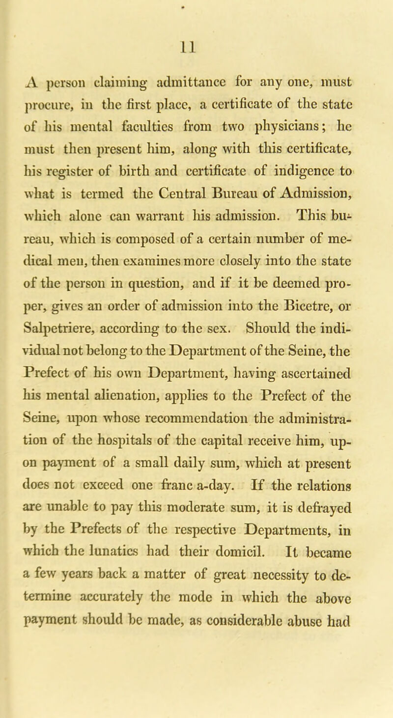 A person claiming admittance for any one, must procure, in the first place, a certificate of the state of his mental faculties from two physicians; he must then present him, along with this certificate, his register of birth and certificate of indigence to what is termed the Central Bureau of Admission, which alone can warrant his admission. This bu- reau, which is composed of a certain number of me- dical men, then examines more closely into the state of the person in question, and if it be deemed pro- per, gives an order of admission into the Bicetre, or Salpetriere, according to the sex. Should the indi- vidual not belong to the Department of the Seine, the Prefect of his own Department, having ascertained his mental alienation, applies to the Prefect of the Seine, upon whose recommendation the administra- tion of the hospitals of the capital receive him, up- on payment of a small daily sum, which at present does not exceed one franc a-day. If the relations are unable to pay this moderate sum, it is defrayed by the Prefects of the respective Departments, in which the lunatics had their domicil. It became a few years back a matter of great necessity to de- termine accurately the mode in which the above payment should be made, as considerable abuse had