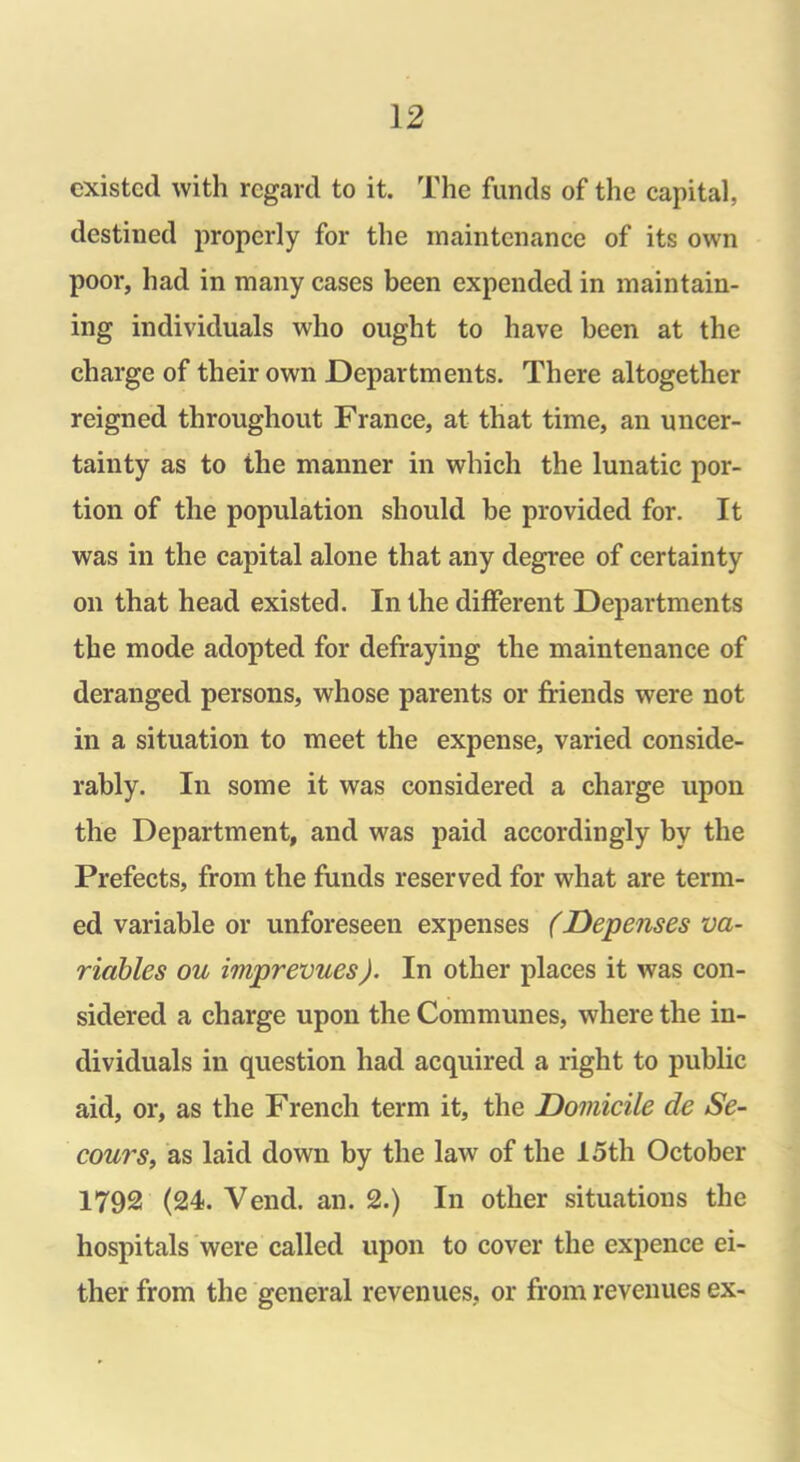 existed with regard to it. The funds of the capital, destined properly for the maintenance of its own poor, had in many cases been expended in maintain- ing individuals who ought to have been at the charge of their own Departments. There altogether reigned throughout France, at that time, an uncer- tainty as to the manner in which the lunatic por- tion of the population should be provided for. It was in the capital alone that any degree of certainty on that head existed. In the different Departments the mode adopted for defraying the maintenance of deranged persons, whose parents or friends were not in a situation to meet the expense, varied conside- rably. In some it was considered a charge upon the Department, and was paid accordingly by the Prefects, from the funds reserved for what are term- ed variable or unforeseen expenses (Depenses va- riables ou imprevues). In other places it was con- sidered a charge upon the Communes, where the in- dividuals in question had acquired a right to public aid, or, as the French term it, the Domicile de Se- cours, as laid down by the law of the 15th October 1792 (24. Vend. an. 2.) In other situations the hospitals were called upon to cover the expence ei- ther from the general revenues, or from revenues ex-