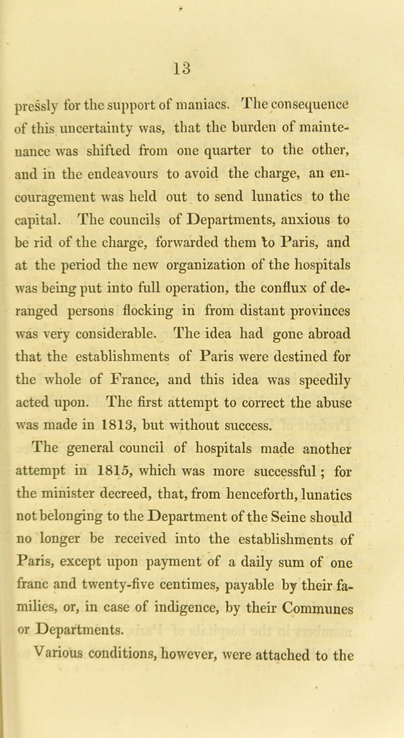 pressly for the support of maniacs. The consequence of this uncertainty was, that the burden of mainte- nance was shifted from one quarter to the other, and in the endeavours to avoid the charge, an en- couragement was held out to send lunatics to the capital. The councils of Departments, anxious to he rid of the charge, forwarded them to Paris, and at the period the new organization of the hospitals was being put into full operation, the conflux of de- ranged persons flocking in from distant provinces was very considerable. The idea had gone abroad that the establishments of Paris were destined for the whole of France, and this idea was speedily acted upon. The first attempt to correct the abuse was made in 1813, but without success. The general council of hospitals made another attempt in 1815, which was more successful; for the minister decreed, that, from henceforth, lunatics not belonging to the Department of the Seine should no longer be received into the establishments of Paris, except upon payment of a daily sum of one franc and twenty-five centimes, payable by their fa- milies, or, in case of indigence, by their Communes or Departments. Various conditions, however, were attached to the