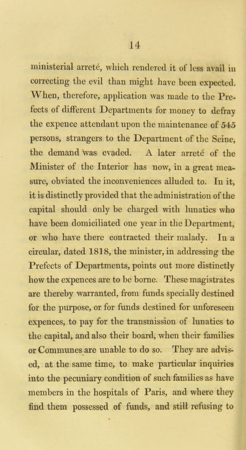 ministerial arrete, which rendered it of less avail in correcting the evil than might have been expected. When, therefore, application was made to the Pre- fects of different Departments for money to defray the expence attendant upon the maintenance of 545 persons, strangers to the Department of the Seine, the demand was evaded. A later arrete of the Minister of the Interior has now, in a great mea- sure, obviated the inconveniences alluded to. In it, it is distinctly provided that the administration of the capital should only be charged with lunatics who have been domiciliated one year in the Department, or who have there contracted their malady. In a circular, dated 1818, the minister, in addressing the Prefects of Departments, points out more distinctly how the expences are to be borne. These magistrates are thereby warranted, from funds specially destined for the purpose, or for funds destined for unforeseen expences, to pay for the transmission of lunatics to the capital, and also their board, when their families or Communes are unable to do so. They are advis- ed, at the same time, to make particular inquiries into the pecuniary condition of such families as have members in the hospitals of Paris, and where they find them possessed of funds, and still refusing to