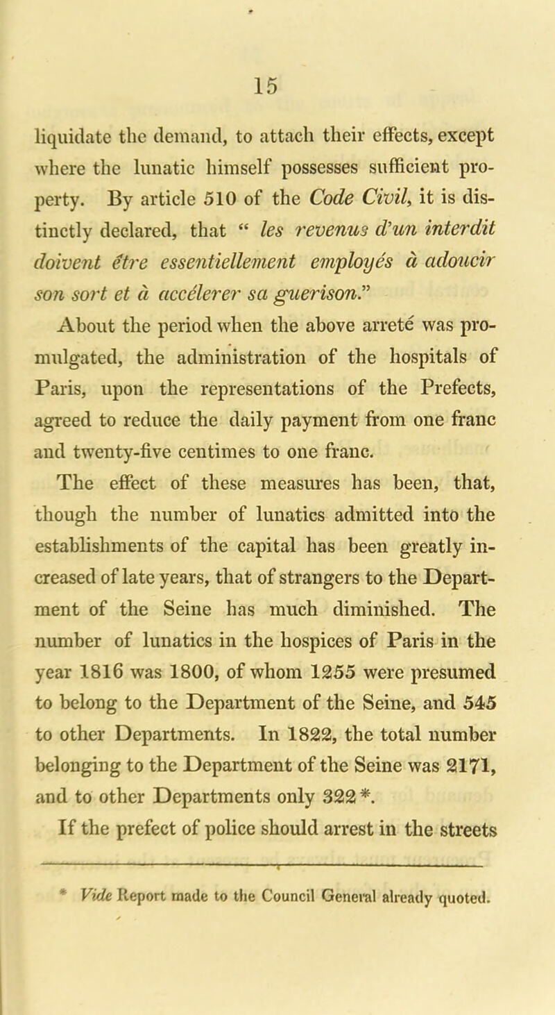 liquidate the demand, to attach their effects, except where the lunatic himself possesses sufficient pro- perty. By article 510 of the Code Civil, it is dis- tinctly declared, that “ les revenus d’un interdit doivent etre essentiellement employes d adoucir son sort et d accelerer sa guerison.” About the period when the above arrete was pro- mulgated, the administration of the hospitals of Paris, upon the representations of the Prefects, agreed to reduce the daily payment from one franc and twenty-five centimes to one franc. The effect of these measures has been, that, though the number of lunatics admitted into the establishments of the capital has been greatly in- creased of late years, that of strangers to the Depart- ment of the Seine has much diminished. The number of lunatics in the hospices of Paris in the year 1816 was 1800, of whom 1255 were presumed to belong to the Department of the Seine, and 545 to other Departments. In 1822, the total number belonging to the Department of the Seine was 2171, and to other Departments only 322 *. If the prefect of police should arrest in the streets ' Vide Report made to the Council General already quoted.