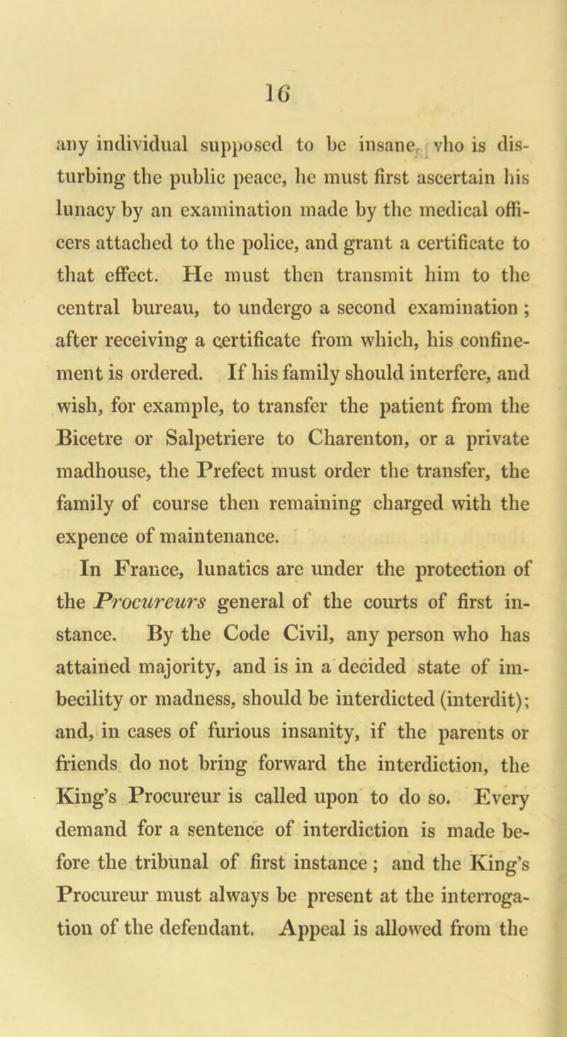 any individual supposed to be insane, vlio is dis- turbing the public peace, he must first ascertain bis lunacy by an examination made by the medical offi- cers attached to the police, and grant a certificate to that effect. He must then transmit him to the central bureau, to undergo a second examination ; after receiving a certificate from which, his confine- ment is ordered. If his family should interfere, and wish, for example, to transfer the patient from the Bicetre or Salpetriere to Charenton, or a private madhouse, the Prefect must order the transfer, the family of course then remaining charged with the expence of maintenance. In France, lunatics are under the protection of the Procureurs general of the courts of first in- stance. By the Code Civil, any person who has attained majority, and is in a decided state of im- becility or madness, should be interdicted (interdit); and, in cases of furious insanity, if the parents or friends do not bring forward the interdiction, the King’s Procureur is called upon to do so. Every demand for a sentence of interdiction is made be- fore the tribunal of first instance; and the King’s Procureur must always be present at the interroga- tion of the defendant. Appeal is allowed from the