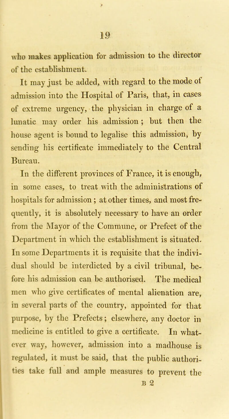 who makes application for admission to the director of the establishment. It may just be added, with regard to the mode of admission into the Hospital of Paris, that, in cases of extreme urgency, the physician in charge of a lunatic may order his admission ; but then the house agent is bound to legalise this admission, by sending his certificate immediately to the Central Bureau. In the different provinces of France, it is enough, in some eases, to treat with the administrations of hospitals for admission; at other times, and most fre- quently, it is absolutely necessary to have an order from the Mayor of the Commune, or Prefect of the Department in which the establishment is situated. In some Departments it is requisite that the indivi- dual should be interdicted by a civil tribunal, be- fore his admission can be authorised. The medical men who give certificates of mental alienation are, in several parts of the country, appointed for that purpose, by the Prefects; elsewhere, any doctor in medicine is entitled to give a certificate. In what- ever way, however, admission into a madhouse is regulated, it must be said, that the public authori- ties take full and ample measures to prevent the b 2