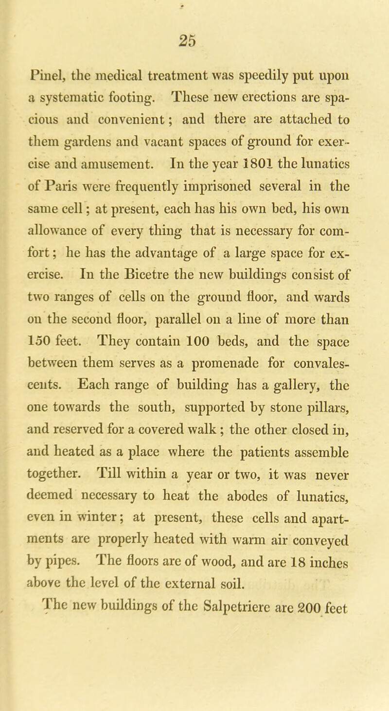 Pinel, the medical treatment was speedily put upon a systematic footing. These new erections are spa- cious and convenient; and there are attached to them gardens and vacant spaces of ground for exer- cise and amusement. In the year 3801 the lunatics of Paris were frequently imprisoned several in the same cell; at present, each has his own bed, his own allowance of every thing that is necessary for com- fort ; he has the advantage of a large space for ex- ercise. In the Bicetre the new buildings consist of two ranges of cells on the ground floor, and wards on the second floor, parallel on a line of more than 150 feet. They contain 100 beds, and the space between them serves as a promenade for convales- cents. Each range of building has a gallery, the one towards the south, supported by stone pillars, and reserved for a covered walk; the other closed in, and heated as a place where the patients assemble together. Till within a year or two, it was never deemed necessary to heat the abodes of lunatics, even in winter; at present, these cells and apart- ments are properly heated with warm air conveyed by pipes. The floors are of wood, and are 18 inches above the level of the external soil. The new buildings of the Salpetriere are 200 feet