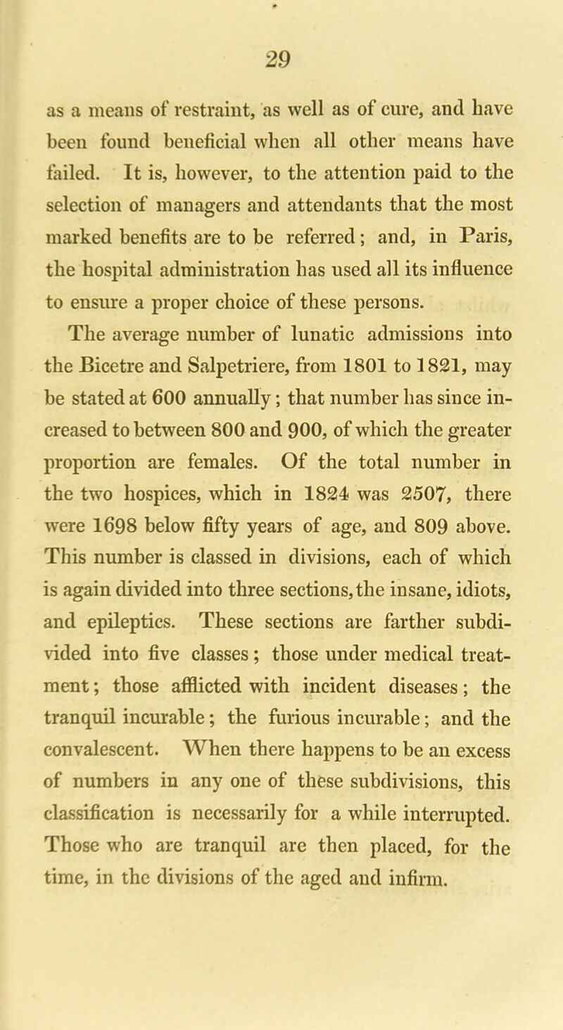 as a means of restraint, as well as of cure, and have been found beneficial when all other means have failed. It is, however, to the attention paid to the selection of managers and attendants that the most marked benefits are to be referred; and, in Paris, the hospital administration has used all its influence to ensure a proper choice of these persons. The average number of lunatic admissions into the Bicetre and Salpetriere, from 1801 to 1821, may be stated at 600 annually; that number has since in- creased to between 800 and 900, of which the greater proportion are females. Of the total number in the two hospices, which in 1824 was 2507, there were 1698 below fifty years of age, and 809 above. This number is classed in divisions, each of which is again divided into three sections,the insane, idiots, and epileptics. These sections are farther subdi- vided into five classes ; those under medical treat- ment ; those afflicted with incident diseases; the tranquil incurable; the furious incurable; and the convalescent. When there happens to be an excess of numbers in any one of these subdivisions, this classification is necessarily for a while interrupted. Those who are tranquil are then placed, for the time, in the divisions of the aged and infirm.