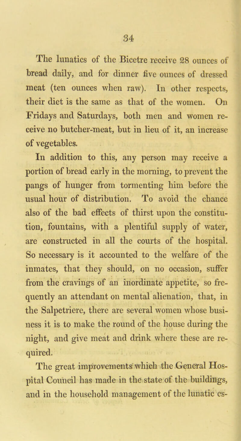 The lunatics of the Bicetre receive 28 ounces of bread daily, and for dinner five ounces of dressed meat (ten ounces when raw). In other respects, their diet is the same as that of the women. On Fridays and Saturdays, both men and women re- ceive no butcher-meat, but in lieu of it, an increase of vegetables. In addition to this, any person may receive a portion of bread early in the morning, to prevent the pangs of hunger from tormenting him before the usual hour of distribution. To avoid the chance also of the bad effects of thirst upon the constitu- tion, fountains, with a plentiful supply of water, are constructed in all the courts of the hospital. So necessary is it accounted to the welfare of the inmates, that they should, on no occasion, suffer from the cravings of an inordinate appetite, so fre- quently an attendant on mental alienation, that, in the Salpetriere, there are several women whose busi- ness it is to make the round of the house during the night, and give meat and drink where these are re- quired. The great improvements which the General Hos- pital Council has made in the state of the buildings, and in the household management of the lunatic cs-