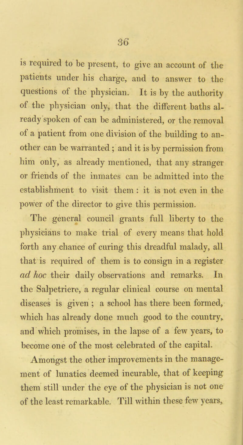 is required to be present, to give an account of the patients under his charge, and to answer to the questions of the physician. It is by the authority of the physician only, that the different baths al- ready spoken of can be administered, or the removal of a patient from one division of the building to an- other can be warranted ; and it is by permission from him only, as already mentioned, that any stranger or friends of the inmates can be admitted into the establishment to visit them : it is not even in the power of the director to give this permission. The general council grants full liberty to the physicians to make trial of every means that hold forth any chance of curing this dreadful malady, all that is required of them is to consign in a register ad hoc their daily observations and remarks. In the Salpetriere, a regular clinical course on mental diseases is given ; a school has there been formed, which has already done much good to the country, and which promises, in the lapse of a few years, to become one of the most celebrated of the capital. Amongst the other improvements in the manage- ment of lunatics deemed incurable, that of keeping them still under the eye of the physician is not one of the least remarkable. Till within these few years.