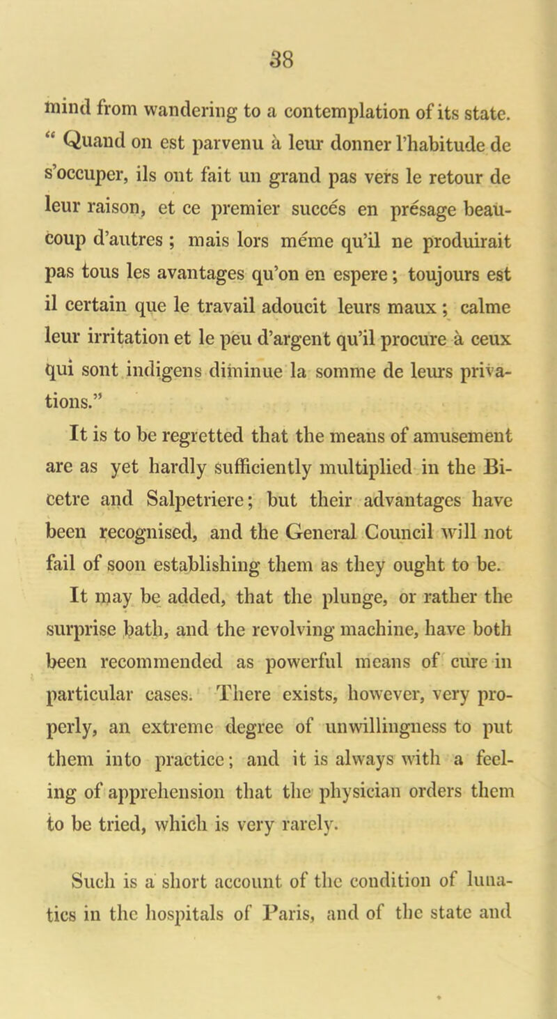 mind from wandering to a contemplation of its state. “ Quand on est parvenu a leur donner l’habitude de s’occuper, ils out fait un grand pas vers le retour de leur raison, et ce premier succes en presage beau- coup d’autres ; mais lors meme qu’il ne produirait pas tous les avantages qu’on en espere; toujours est il certain que le travail adoucit leurs maux ; calme leur irritation et le peu d’argent qu’il procure a ceux qui sont indigens diminue la somme de leurs priva- tions.” It is to be regretted that the means of amusement are as yet hardly sufficiently multiplied in the Bi- cetre and Salpetriere; but their advantages have been recognised, and the General Council will not fail of soon establishing them as they ought to be. It may be added, that the plunge, or rather the surprise bath, and the revolving machine, have both been recommended as powerful means of cure in particular cases. There exists, however, very pro- perly, an extreme degree of unwillingness to put them into practice; and it is always with a feel- ing of apprehension that the physician orders them to be tried, which is very rarely. Such is a short account of the condition of luna- tics in the hospitals of Paris, and of the state and