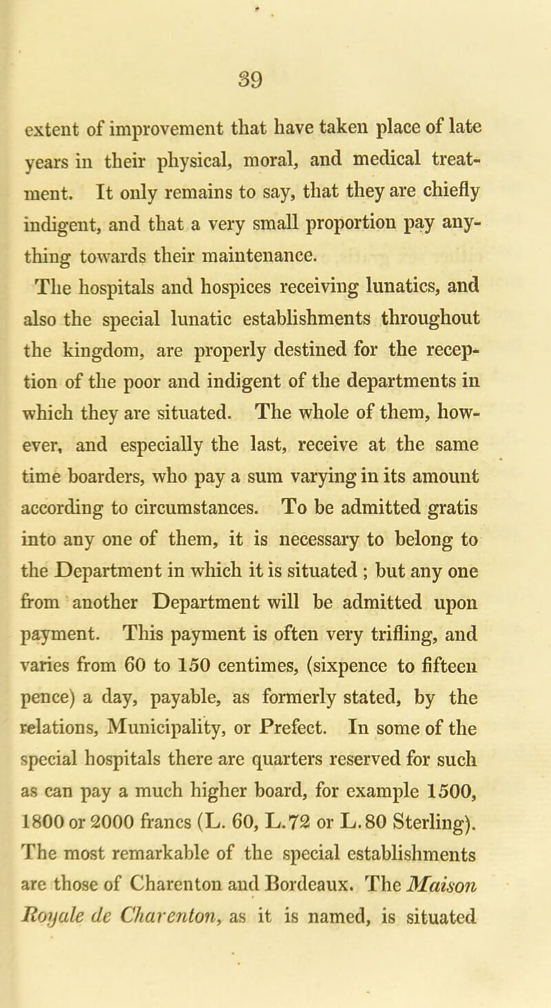 extent of improvement that have taken place of late years in their physical, moral, and medical treat- ment. It only remains to say, that they are chiefly indigent, and that a very small proportion pay any- thing towards their maintenance. The hospitals and hospices receiving lunatics, and also the special lunatic establishments throughout the kingdom, are properly destined for the recep- tion of the poor and indigent of the departments in which they are situated. The whole of them, how- ever, and especially the last, receive at the same time boarders, who pay a sum varying in its amount according to circumstances. To be admitted gratis into any one of them, it is necessary to belong to the Department in which it is situated ; but any one from another Department will be admitted upon payment. This payment is often very trifling, and varies from 60 to 150 centimes, (sixpence to fifteen pence) a day, payable, as formerly stated, by the relations. Municipality, or Prefect. In some of the special hospitals there are quarters reserved for such as can pay a much higher board, for example 1500, 1800 or 2000 francs (L. 60, L.72 or L.80 Sterling). The most remarkable of the special establishments are those of Charenton and Bordeaux. The Maison Roy ale de Charenton, as it is named, is situated