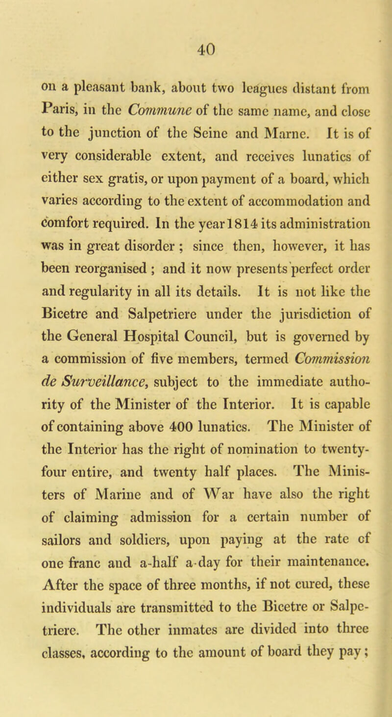 on a pleasant bank, about two leagues distant from Paris, in the Commune of the same name, and close to the junction of the Seine and Marne. It is of very considerable extent, and receives lunatics of either sex gratis, or upon payment of a board, which varies according to the extent of accommodation and comfort required. In the year 1814 its administration was in great disorder ; since then, however, it has been reorganised ; and it now presents perfect order and regularity in all its details. It is not like the Bicetre and Salpetriere under the jurisdiction of the General Hospital Council, but is governed by a commission of five members, termed Commission de Surveillance, subject to the immediate autho- rity of the Minister of the Interior. It is capable of containing above 400 lunatics. The Minister of the Interior has the right of nomination to twenty- four entire, and twenty half places. The Minis- ters of Marine and of War have also the right of claiming admission for a certain number of sailors and soldiers, upon paying at the rate of one franc and a-half a-day for their maintenance. After the space of three months, if not cured, these individuals are transmitted to the Bicetre or Salpe- triere. The other inmates are divided into three classes, according to the amount of board they pay;