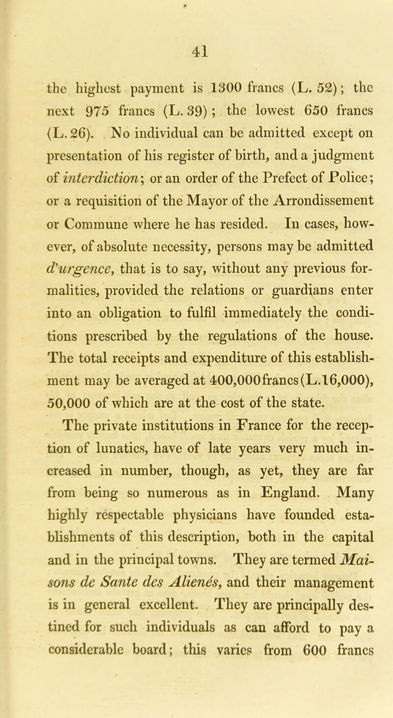 the highest payment is 1300 francs (L. 52); the next 975 francs (L. 39); the lowest 650 francs (L.26). No individual can be admitted except on presentation of his register of birth, and a judgment of interdiction; or an order of the Prefect of Police; or a requisition of the Mayor of the Arrondissement or Commune where he has resided. In cases, how- ever, of absolute necessity, persons may be admitted d'urgence, that is to say, without any previous for- malities, provided the relations or guardians enter into an obligation to fulfil immediately the condi- tions prescribed by the regulations of the house. The total receipts and expenditure of this establish- ment may be averaged at 400,000francs(L.16,000), 50,000 of which are at the cost of the state. The private institutions in France for the recep- tion of lunatics, have of late years very much in- creased in number, though, as yet, they are far from being so numerous as in England. Many highly respectable physicians have founded esta- blishments of this description, both in the capital and in the principal towns. They are termed Mai- sons de Sante des Alienes, and their management is in general excellent. They are principally des- tined for such individuals as can afford to pay a considerable board; this varies from 600 francs