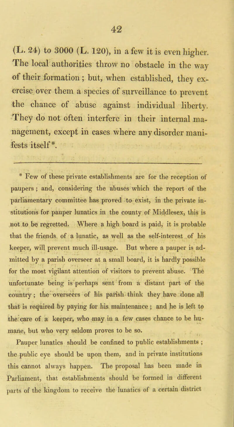 (L. 24) to 3000 (L. 120), in a few it is even higher. The local authorities throw no obstacle in the way of their formation ; but, when established, they ex- ercise over them a species of surveillance to prevent the chance of abuse against individual liberty. They do not often interfere in their internal ma- nagement, except in cases where any disorder mani- fests itself*. * Few of these private establishments are for the reception of paupers ; and, considering the abuses which the report of the parliamentary committee has proved to exist, in the private in- stitutions for pauper lunatics in the county of Middlesex, this is not to be regretted. Where a high board is paid, it is probable that the friends of a lunatic, as well as the self-interest of his ■ keeper, will prevent much ill-usage. But where a pauper is ad- mitted by a parish overseer at a small board, it is hardly possible . . . . for the most vigilant attention of visitors to prevent abuse. Thb unfortunate1 being is perhaps sent from a distant part of the country; the overseers of his parish think they have done all that is required by paying for his maintenance ; and lie is left to the care of a keeper, who may in a few cases chance to be hu- mane, but who very seldom proves to be so. Pauper lunatics should be confined to public establishments ; the public eye should be upon them, and in private institutions this cannot always happen. The proposal has been made in Parliament, that establishments should be formed in different parts of the kingdom to receive the lunatics of a certain district