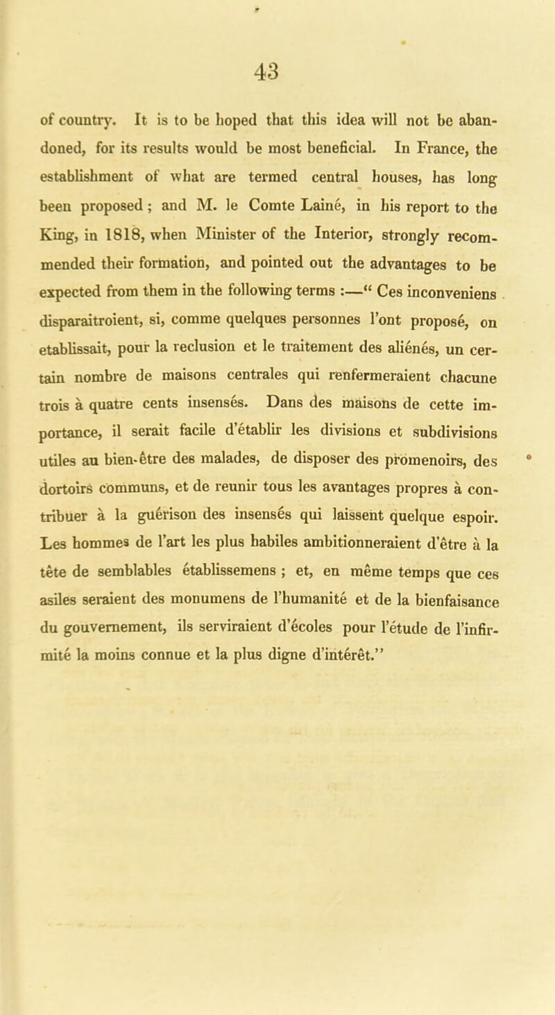 of country. It is to be hoped that this idea will not he aban- doned, for its results would he most beneficial. In France, the establishment of what are termed central houses, has long been proposed ; and M. le Comte Laine, in his report to the King, in 1818, when Minister of the Interior, strongly recom- mended their formation, and pointed out the advantages to be expected from them in the following terms :—“ Ces inconveniens disparaitroient, si, comme quelques personnes l’ont propose, on etablissait, pour la reclusion et le traitement des alienes, un cer- tain nombre de maisons centrales qui renfermeraient chacune trois a quatre cents insenses. Dans des maisons de cette im- portance, il serait facile d’etablir les divisions et subdivisions utiles au bien-etre deB malades, de disposer des pfomenoirs, des dortoirs cOmmuns, et de reunir tous les avantages propres a con- tribuer a la guerison des insenses qui laissent quelque espoir. Les hommes de l’art les plus habiles ambitionneraient d’etre a la tete de semblables etablissemens ; et, en meme temps que ces asiles seraient des monumens de l’humanite et de la bienfaisance du gouvemement, ils serviraient d’ecoles pour l’etude de l’infir- mite la moins connue et la plus digne d’interet.”