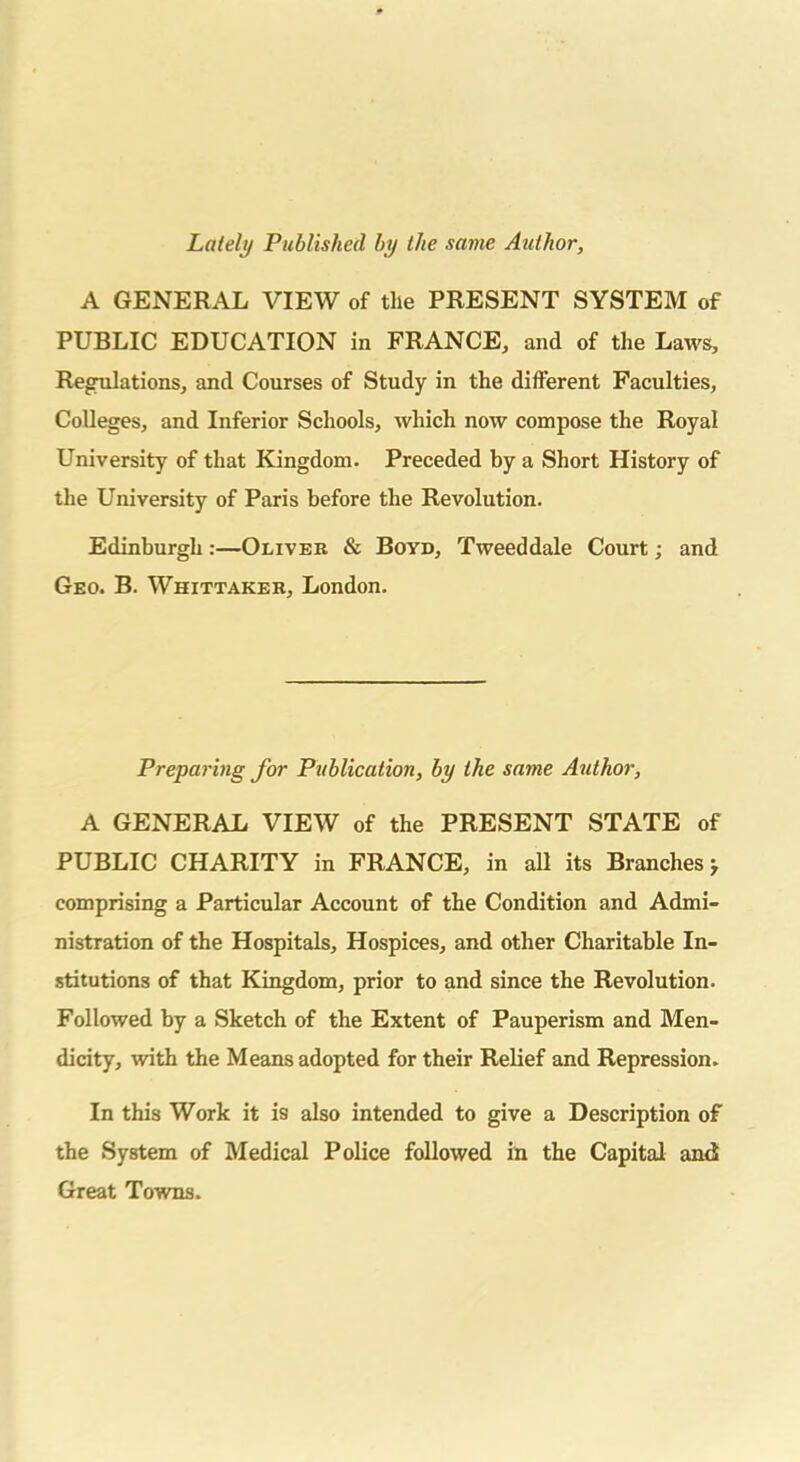 Lately Published by the same Author, A GENERAL VIEW of the PRESENT SYSTEM of PUBLIC EDUCATION in FRANCE, and of the Laws, Regulations, and Courses of Study in the different Faculties, Colleges, and Inferior Schools, which now compose the Royal University of that Kingdom. Preceded by a Short History of the University of Paris before the Revolution. Edinburgh:—Oliver & Boyd, Tweeddale Court; and Geo. B. Whittaker, London. Preparing for Publication, by the same Author, A GENERAL VIEW of the PRESENT STATE of PUBLIC CHARITY in FRANCE, in all its Branches j comprising a Particular Account of the Condition and Admi- nistration of the Hospitals, Hospices, and other Charitable In- stitutions of that Kingdom, prior to and since the Revolution. Followed by a Sketch of the Extent of Pauperism and Men- dicity, with the Means adopted for their Relief and Repression. In this Work it is also intended to give a Description of the System of Medical Police followed in the Capital and Great Towns.