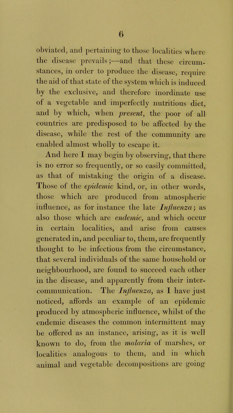 obviated, and pertaining- to those localities where the disease prevails;—and that these circum- stances, in order to produce the disease, require the aid of that state of the system which is induced by the exclusive, and therefore inordinate use of a vegetable and imperfectly nutritious diet, and by which, when present, the poor of all countries are predisposed to be affected by the disease, while the rest of the community are enabled almost wholly to escape it. And here I may begin by observing, that there is no error so frequently, or so easily committed, as that of mistaking the origin of a disease. Those of the epidemic kind, or, in other words, those which are produced from atmospheric influence, as for instance the late Influenza', as also those which are endemic, and which occur in certain localities, and arise from causes generated in, and peculiar to, them, are frequently thought to be infectious from the circumstance, that several individuals of the same household or neighbourhood, are found to succeed each other in the disease, and apparently from their inter- communication. The Influenza, as I have just noticed, affords an example of an epidemic- produced by atmospheric influence, whilst of the endemic diseases the common intermittent may be offered as an instance, arising, as it is well known to do, from the malaria of marshes, or localities analogous to them, and in which animal and vegetable decompositions are going